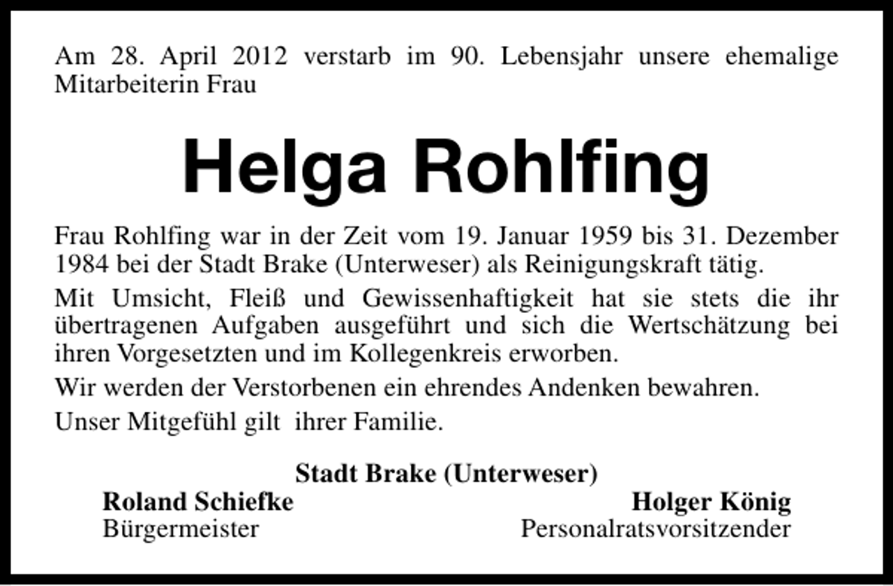 <p>Am 28. April 2012 verstarb im 90. Lebensjahr unsere ehemalige<br />Mitarbeiterin Frau</p><p>Helga Rohlfing</p><p>Frau Rohlfing war in der Zeit vom 19. Januar 1959 bis 31. Dezember<br />1984 bei der Stadt Brake (Unterweser) als Reinigungskraft tätig.<br />Mit Umsicht, Fleiß und Gewissenhaftigkeit hat sie stets die ihr<br />übertragenen Aufgaben ausgeführt und sich die Wertschätzung bei<br />ihren Vorgesetzten und im Kollegenkreis erworben.<br />Wir werden der Verstorbenen ein ehrendes Andenken bewahren.<br />Unser Mitgefühl gilt ihrer Familie.<br />Roland Schiefke<br />Bürgermeister</p><p>Stadt Brake (Unterweser)</p><p>Holger König<br />Personalratsvorsitzender</p>