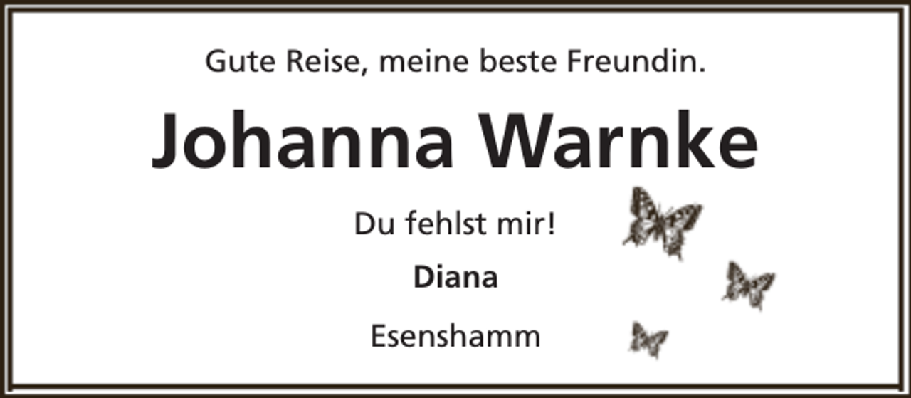<p>Gute Reise, meine beste Freundin.</p><p>Johanna Warnke<br />Du fehlst mir!<br />Diana<br />Esenshamm</p>