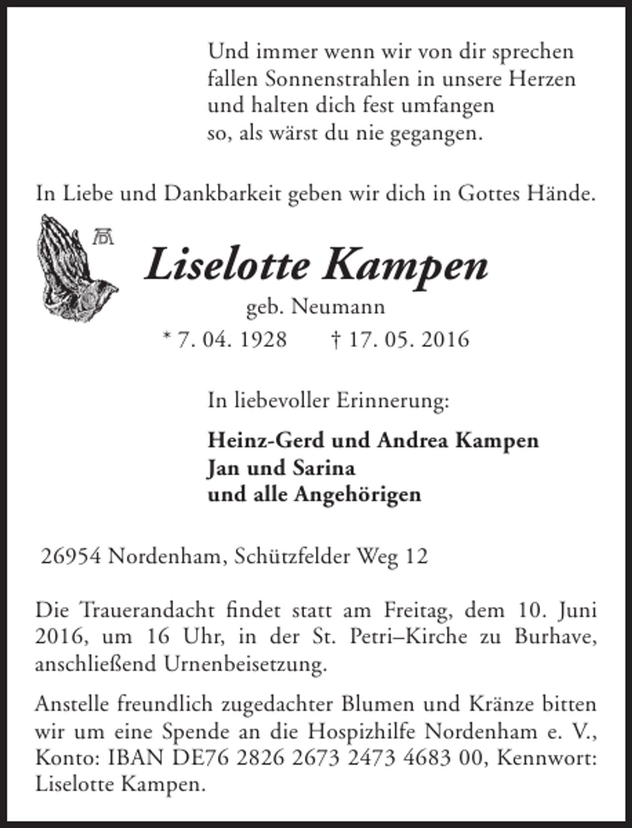 <p>Und immer wenn wir von dir sprechen<br />fallen Sonnenstrahlen in unsere Herzen<br />und halten dich fest umfangen<br />so, als wärst du nie gegangen.<br />In Liebe und Dankbarkeit geben wir dich in Gottes Hände.</p><p>Liselotte Kampen<br />geb. Neumann<br />* 7. 04. 1928<br />† 17. 05. 2016<br />In liebevoller Erinnerung:<br />Heinz-Gerd und Andrea Kampen<br />Jan und Sarina<br />und alle Angehörigen<br />26954 Nordenham, Schützfelder Weg 12<br />Die Trauerandacht findet statt am Freitag, dem 10. Juni<br />2016, um 16 Uhr, in der St. Petri–Kirche zu Burhave,<br />anschließend Urnenbeisetzung.<br />Anstelle freundlich zugedachter Blumen und Kränze bitten<br />wir um eine Spende an die Hospizhilfe Nordenham e. V.,<br />Konto: IBAN DE76 2873 2473 4683 00, Kennwort:<br />Liselotte Kampen.</p>