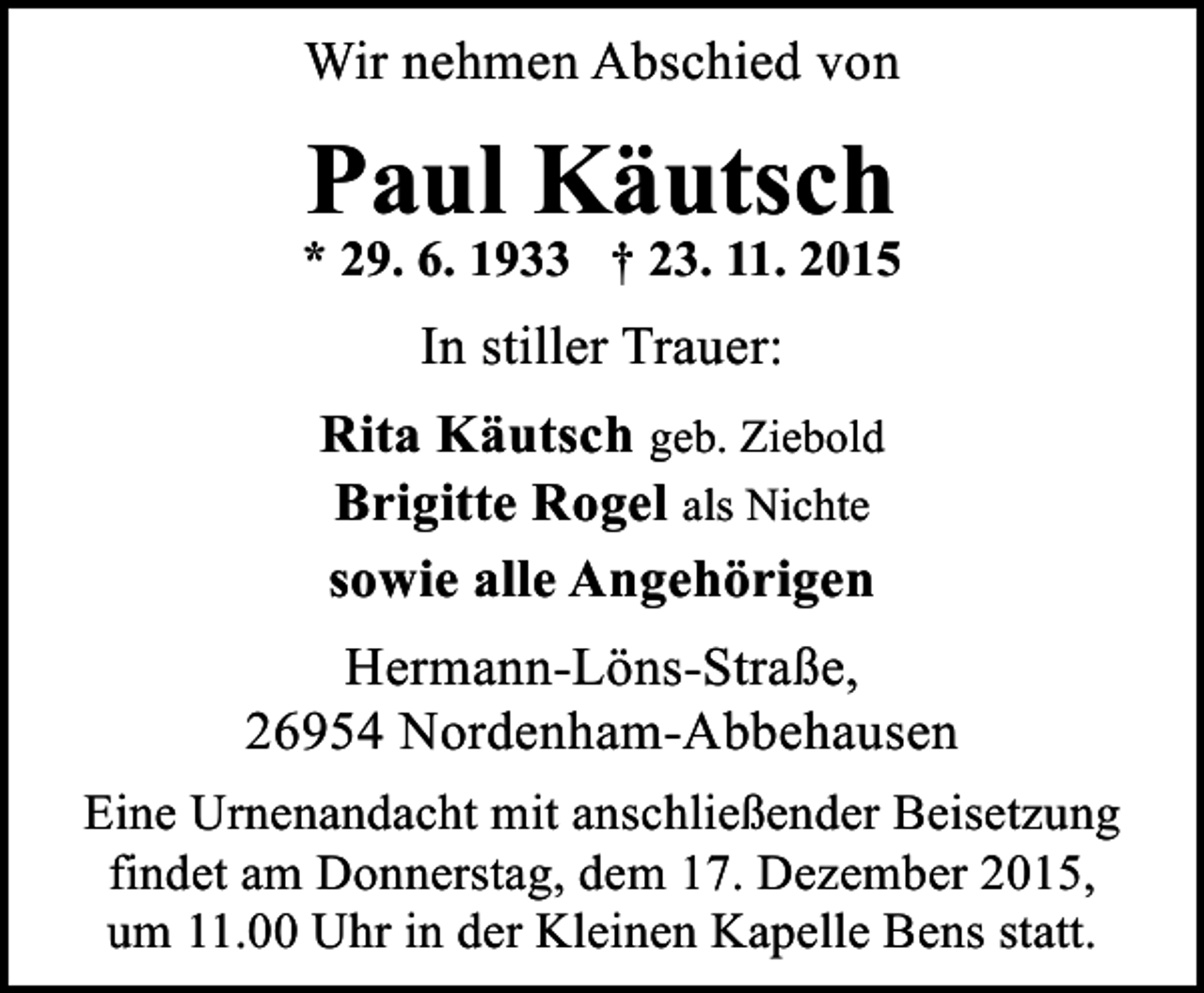 <p>Wir nehmen Abschied von</p><p>Paul Käutsch</p><p>* 29. 6. 1933  23. 11. 2015</p><p>In stiller Trauer:<br />Rita Käutsch geb. Ziebold<br />Brigitte Rogel als Nichte<br />sowie alle Angehörigen<br />Hermann-Löns-Straße,<br />26954 Nordenham-Abbehausen<br />Eine Urnenandacht mit anschließender Beisetzung<br />findet am Donnerstag, dem 17. Dezember 2015,<br />um 11.00 Uhr in der Kleinen Kapelle Bens statt.</p>