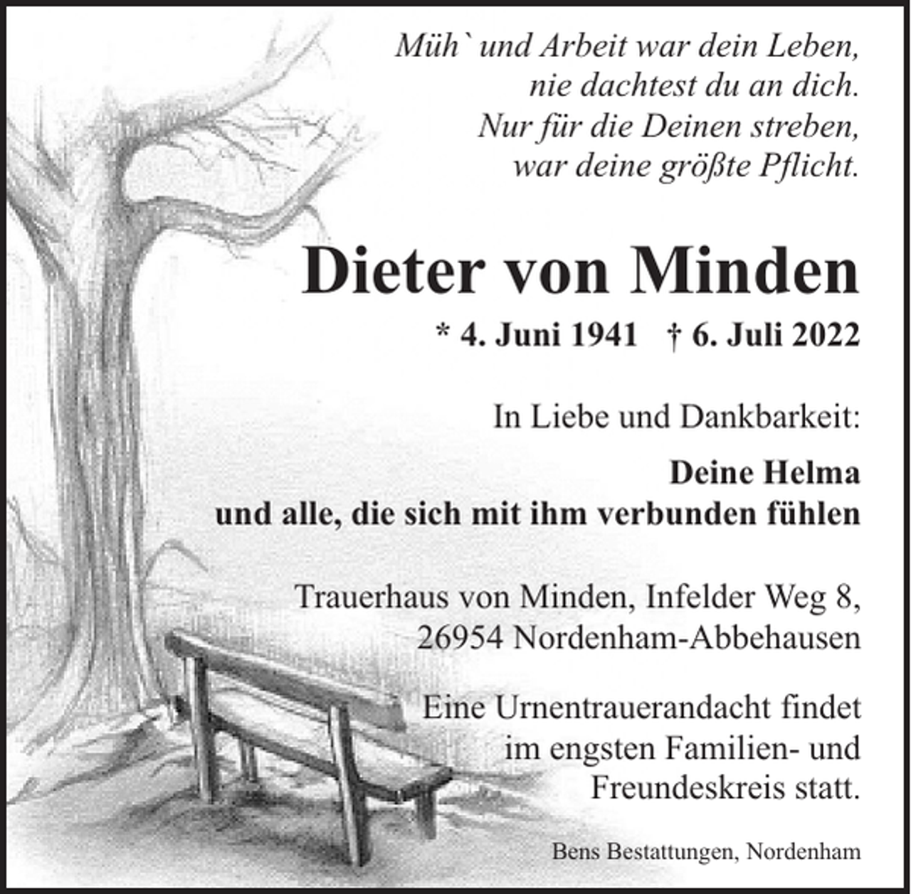 <p>Müh` und Arbeit war dein Leben,<br />nie dachtest du an dich.<br />Nur für die Deinen streben,<br />war deine größte Pflicht.</p><p>Dieter von Minden</p><p>* 4. Juni 1941 † 6. Juli 2022<br />In Liebe und Dankbarkeit:</p><p>Deine Helma<br />und alle, die sich mit ihm verbunden fühlen<br />Trauerhaus von Minden, Infelder Weg 8,<br />26954 Nordenham-Abbehausen<br />Eine Urnentrauerandacht findet<br />im engsten Familien- und<br />Freundeskreis statt.<br />Bens Bestattungen, Nordenham</p>