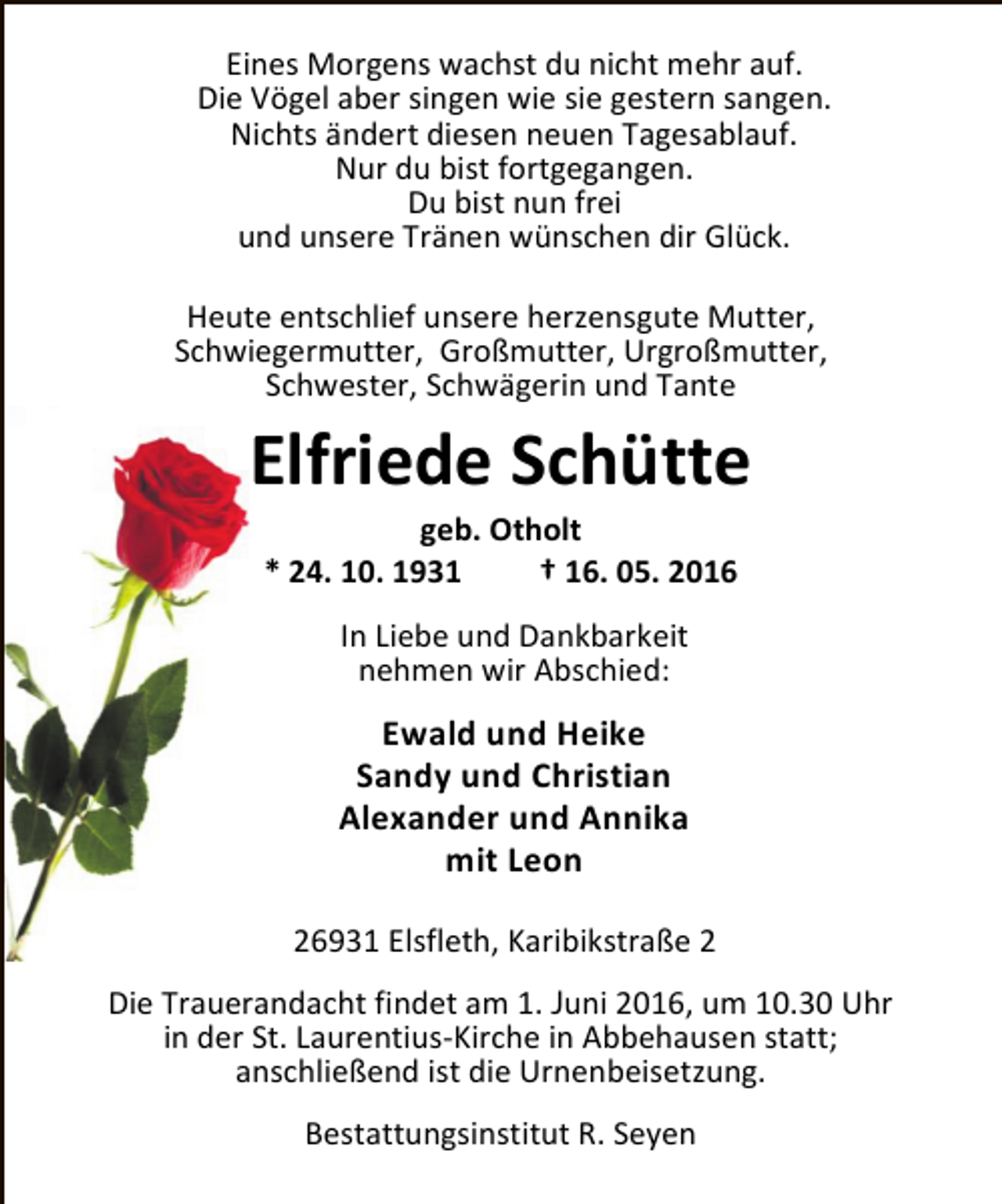 <p>Eines Morgens wachst du nicht mehr auf.<br />Die Vögel aber singen wie sie gestern sangen.<br />Nichts ändert diesen neuen Tagesablauf.<br />Nur du bist fortgegangen.<br />Du bist nun frei<br />und unsere Tränen wünschen dir Glück.<br />Heute entschlief unsere herzensgute Mutter,<br />Schwiegermutter, Großmutter, Urgroßmutter,<br />Schwester, Schwägerin und Tante</p><p>Elfriede Schütte<br />geb. Otholt<br />* 24. 10. 1931<br />† 16. 05. 2016<br />In Liebe und Dankbarkeit<br />nehmen wir Abschied:</p><p>Ewald und Heike<br />Sandy und Christian<br />Alexander und Annika<br />mit Leon<br />26931 Elsfleth, Karibikstraße 2<br />Die Trauerandacht findet am 1. Juni 2016, um 10.30 Uhr<br />in der St. Laurentius-Kirche in Abbehausen statt;<br />anschließend ist die Urnenbeisetzung.<br />Bestattungsinstitut R. Seyen</p>