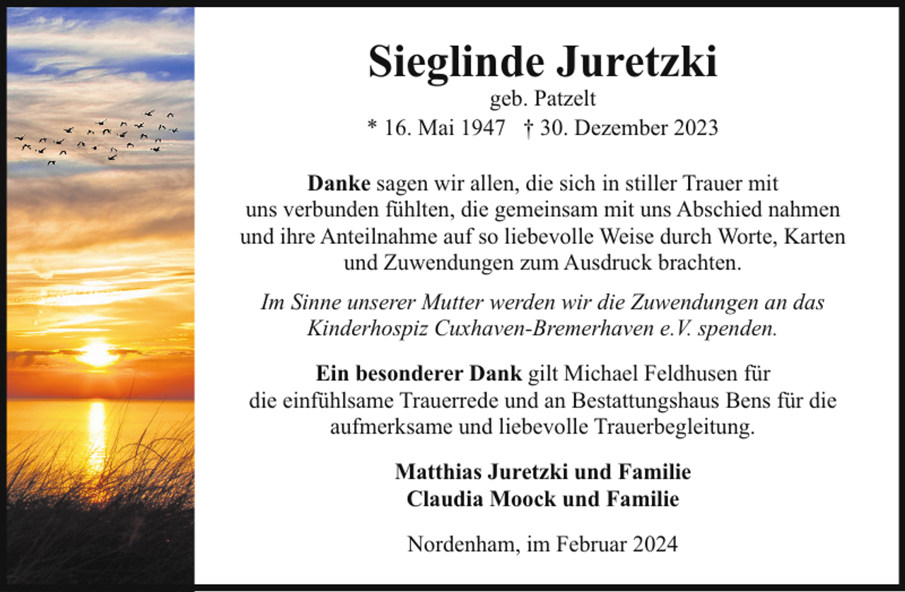 <p>Sieglinde Juretzki</p><p>geb. Patzelt<br />* 16. Mai 1947 † 30. Dezember 2023<br />Danke sagen wir allen, die sich in stiller Trauer mit<br />uns verbunden fühlten, die gemeinsam mit uns Abschied nahmen<br />und ihre Anteilnahme auf so liebevolle Weise durch Worte, Karten<br />und Zuwendungen zum Ausdruck brachten.<br />Im Sinne unserer Mutter werden wir die Zuwendungen an das<br />Kinderhospiz Cuxhaven-Bremerhaven e.V. spenden.<br />Ein besonderer Dank gilt Michael Feldhusen für<br />die einfühlsame Trauerrede und an Bestattungshaus Bens für die<br />aufmerksame und liebevolle Trauerbegleitung.<br />Matthias Juretzki und Familie<br />Claudia Moock und Familie<br />Nordenham, im Februar 2024</p>