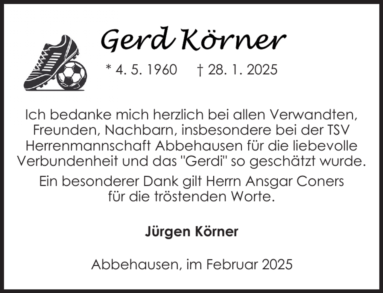 <p>* 4. 5. 1960</p>
<p>† 28. 1. 2025</p>
<p>Ich bedanke mich herzlich bei allen Verwandten,<br />Freunden, Nachbarn, insbesondere bei der TSV<br />Herrenmannschaft Abbehausen für die liebevolle<br />Verbundenheit und das "Gerdi" so geschätzt wurde.<br />Ein besonderer Dank gilt Herrn Ansgar Coners<br />für die tröstenden Worte.<br />Jürgen Körner<br />Abbehausen, im Februar 2025</p>