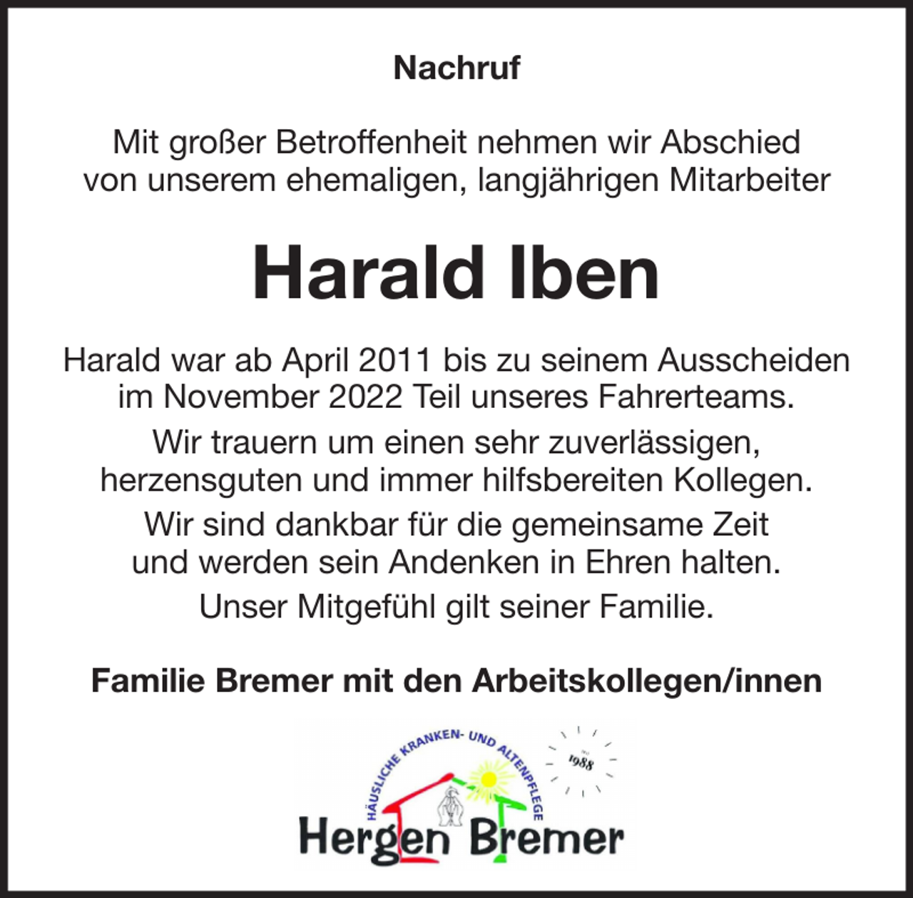 <p>Nachruf<br />Mit großer Betroffenheit nehmen wir Abschied<br />von unserem ehemaligen, langjährigen Mitarbeiter</p><p>Harald Iben<br />Harald war ab April 2011 bis zu seinem Ausscheiden<br />im November 2022 Teil unseres Fahrerteams.<br />Wir trauern um einen sehr zuverlässigen,<br />herzensguten und immer hilfsbereiten Kollegen.<br />Wir sind dankbar für die gemeinsame Zeit<br />und werden sein Andenken in Ehren halten.<br />Unser Mitgefühl gilt seiner Familie.<br />Familie Bremer mit den Arbeitskollegen/innen</p>