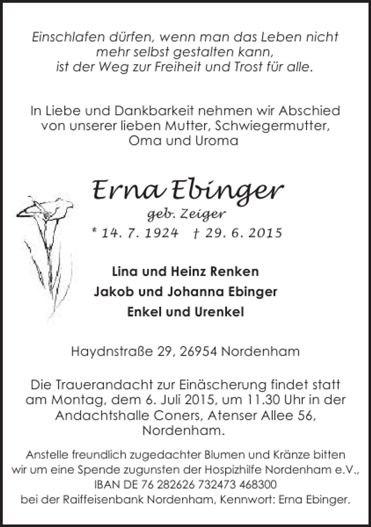 <p>Einschlafen dürfen, wenn man das Leben nicht<br />mehr selbst gestalten kann,<br />ist der Weg zur Freiheit und Trost für alle.<br />In Liebe und Dankbarkeit nehmen wir Abschied<br />von unserer lieben Mutter, Schwiegermutter,<br />Oma und Uroma</p><p>Erna Ebinger</p><p>geb. Zeiger<br />* 14. 7. 1924 † 29. 6. 2015</p><p>Lina und Heinz Renken<br />Jakob und Johanna Ebinger<br />Enkel und Urenkel<br />Haydnstraße 29, 26954 Nordenham<br />Die Trauerandacht zur Einäscherung findet statt<br />am Montag, dem 6. Juli 2015, um 11.30 Uhr in der<br />Andachtshalle Coners, Atenser Allee 56,<br />Nordenham.<br />Anstelle freundlich zugedachter Blumen und Kränze bitten<br />wir um eine Spende zugunsten der Hospizhilfe Nordenham e.V.,<br />IBAN DE 76 282626 732473 468300<br />bei der Raiffeisenbank Nordenham, Kennwort: Erna Ebinger.</p>