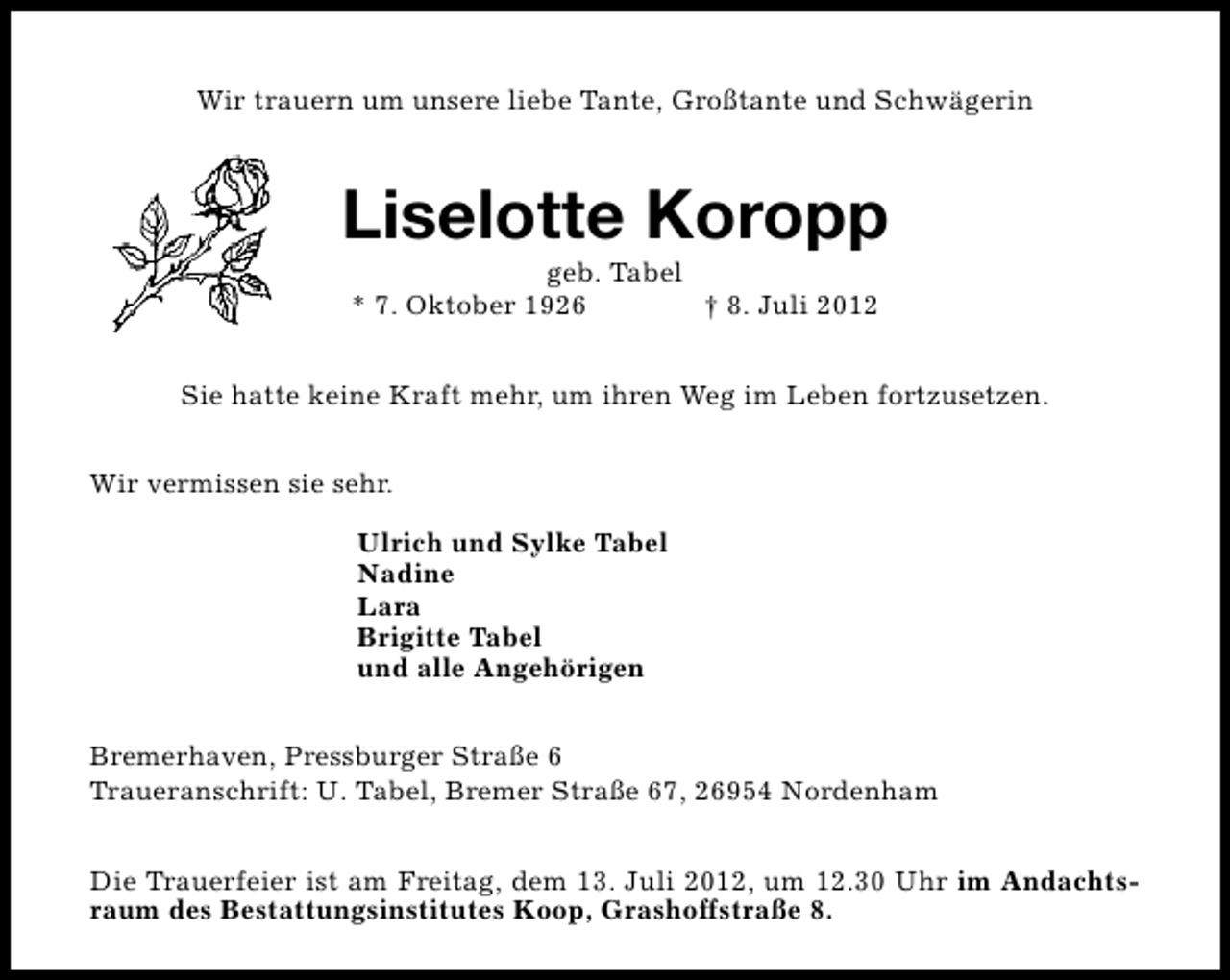 <p>Wir trauern um unsere liebe Tante, Großtante und Schwägerin</p><p>Liselotte Koropp<br />geb. Tabel<br />* 7. Oktober 1926<br />† 8. Juli 2012</p><p>Sie hatte keine Kraft mehr, um ihren Weg im Leben fortzusetzen.<br />Wir vermissen sie sehr.<br />Ulrich und Sylke Tabel<br />Nadine<br />Lara<br />Brigitte Tabel<br />und alle Angehörigen<br />Bremerhaven, Pressburger Straße 6<br />Traueranschrift: U. Tabel, Bremer Straße 67, 26954 Nordenham<br />Die Trauerfeier ist am Freitag, dem 13. Juli 2012, um 12.30 Uhr im Andachtsraum des Bestattungsinstitutes Koop, Grashoffstraße 8.</p>