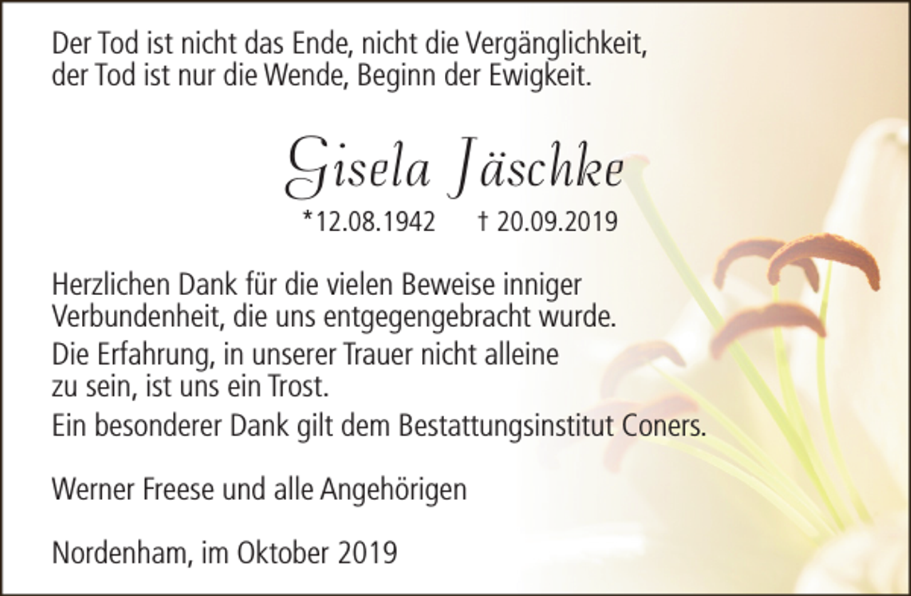 <p>Der Tod ist nicht das Ende, nicht die Vergänglichkeit,<br />der Tod ist nur die Wende, Beginn der Ewigkeit.</p><p>Gisela Jäschke<br />*12.08.1942</p><p>† 20.09.2019</p><p>Herzlichen Dank für die vielen Beweise inniger<br />Verbundenheit, die uns entgegengebracht wurde.<br />Die Erfahrung, in unserer Trauer nicht alleine<br />zu sein, ist uns ein Trost.<br />Ein besonderer Dank gilt dem Bestattungsinstitut Coners.<br />Werner Freese und alle Angehörigen<br />Nordenham, im Oktober 2019</p>
