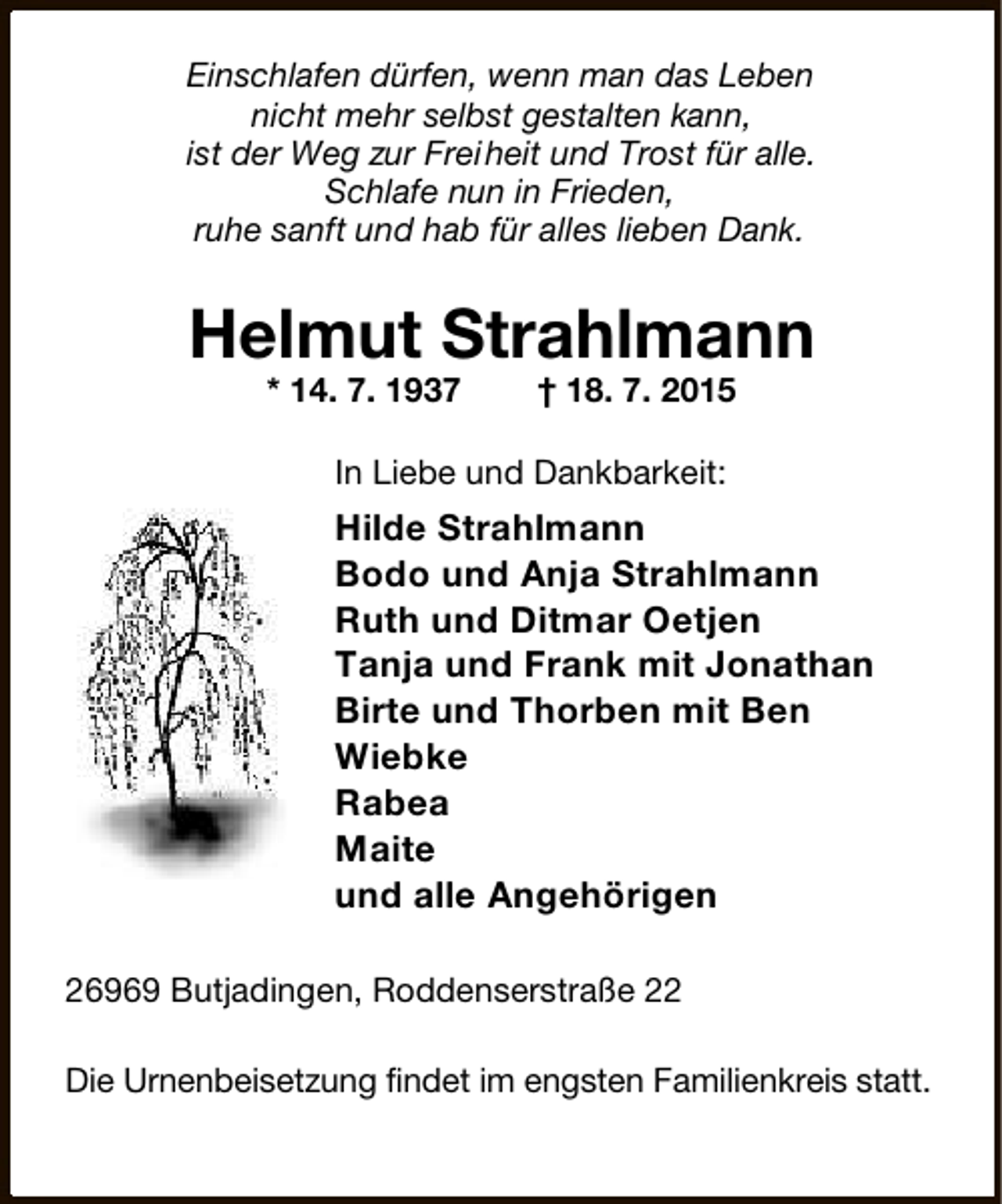 <p>Einschlafen dürfen, wenn man das Leben<br />nicht mehr selbst gestalten kann,<br />ist der Weg zur Freiheit und Trost für alle.<br />Schlafe nun in Frieden,<br />ruhe sanft und hab für alles lieben Dank.</p><p>Helmut Strahlmann<br />* 14. 7. 1937</p><p>† 18. 7. 2015</p><p>In Liebe und Dankbarkeit:</p><p>Hilde Strahlmann<br />Bodo und Anja Strahlmann<br />Ruth und Ditmar Oetjen<br />Tanja und Frank mit Jonathan<br />Birte und Thorben mit Ben<br />Wiebke<br />Rabea<br />Maite<br />und alle Angehörigen<br />26969 Butjadingen, Roddenserstraße 22<br />Die Urnenbeisetzung findet im engsten Familienkreis statt.</p>