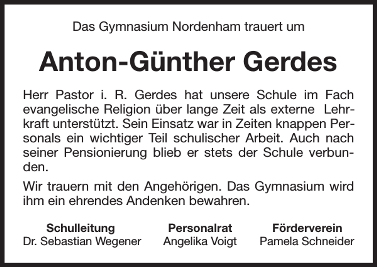 <p>Das Gymnasium Nordenham trauert um</p><p>Anton-Günther Gerdes<br />Herr Pastor i. R. Gerdes hat unsere Schule im Fach<br />evangelische Religion über lange Zeit als externe Lehrkraft unterstützt. Sein Einsatz war in Zeiten knappen Personals ein wichtiger Teil schulischer Arbeit. Auch nach<br />seiner Pensionierung blieb er stets der Schule verbunden.<br />Wir trauern mit den Angehörigen. Das Gymnasium wird<br />ihm ein ehrendes Andenken bewahren.<br />Schulleitung<br />Dr. Sebastian Wegener</p><p>Personalrat<br />Angelika Voigt</p><p>Förderverein<br />Pamela Schneider</p>