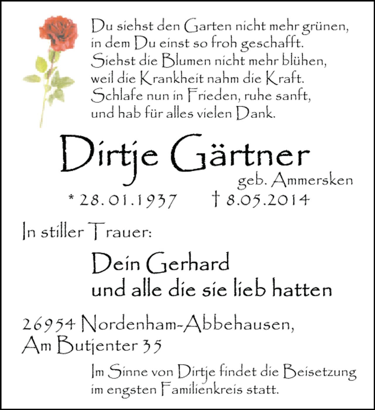 <p>Du siehst den Garten nicht mehr grünen,<br />in dem Du einst so froh geschafft.<br />Siehst die Blumen nicht mehr blühen,<br />weil die Krankheit nahm die Kraft.<br />Schlafe nun in Frieden, ruhe sanft,<br />und hab für alles vielen Dank.</p><p>* 28. 01.1937</p><p>geb. Ammersken</p><p>† 8.05.2014</p><p>In stiller Trauer:</p><p>26954 Nordenham-Abbehausen,<br />Am Butjenter 35<br />Im Sinne von Dirtje findet die Beisetzung<br />im engsten Familienkreis statt.</p>
