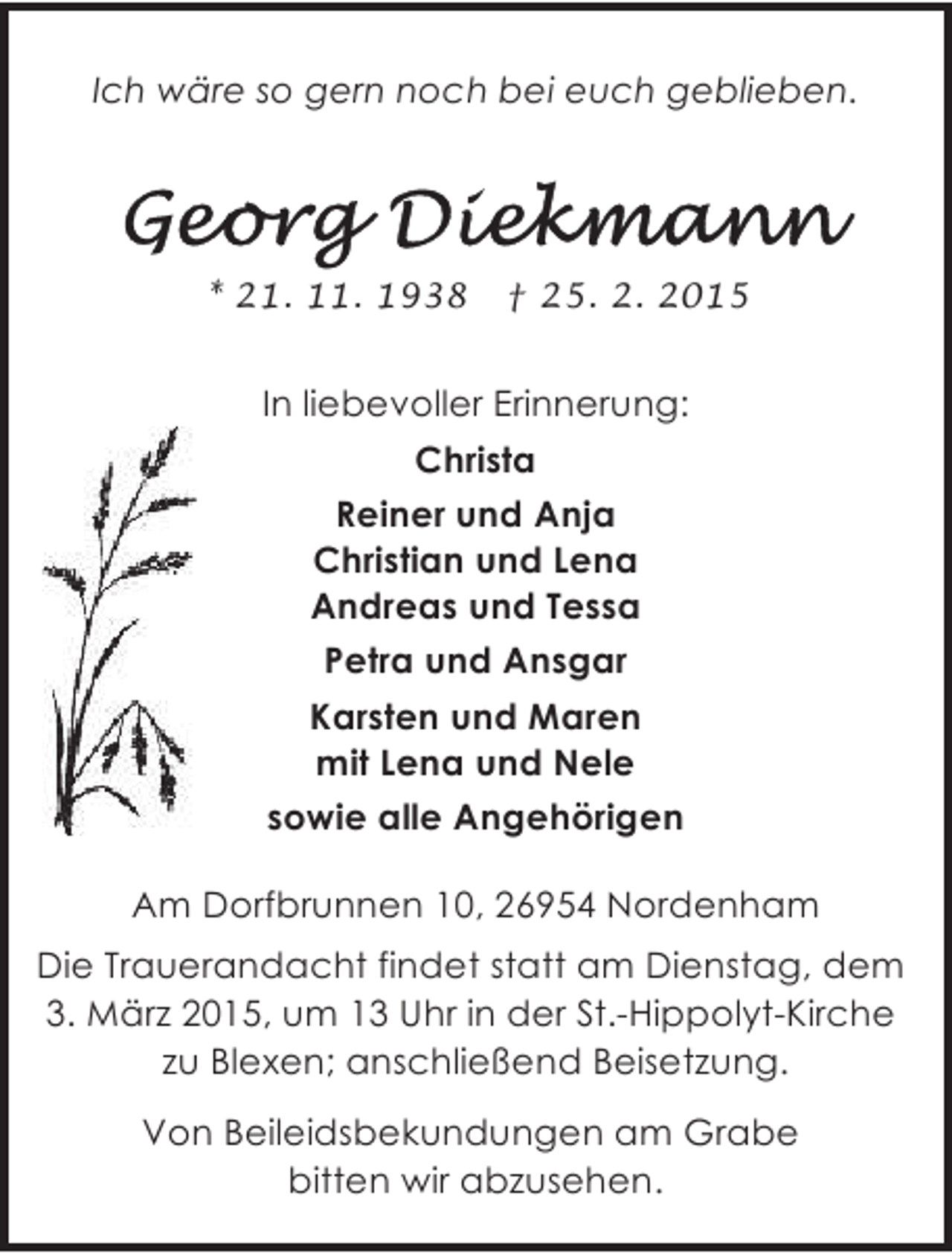 <p>Ich wäre so gern noch bei euch geblieben.</p><p>* 21. 11. 1938</p><p>† 25. 2. 2015</p><p>In liebevoller Erinnerung:<br />Christa<br />Reiner und Anja<br />Christian und Lena<br />Andreas und Tessa<br />Petra und Ansgar<br />Karsten und Maren<br />mit Lena und Nele<br />sowie alle Angehörigen<br />Am Dorfbrunnen 10, 26954 Nordenham<br />Die Trauerandacht findet statt am Dienstag, dem<br />3. März 2015, um 13 Uhr in der St.-Hippolyt-Kirche<br />zu Blexen; anschließend Beisetzung.<br />Von Beileidsbekundungen am Grabe<br />bitten wir abzusehen.</p>