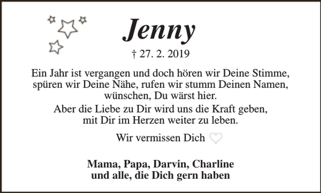 <p>Jenny<br />† 27. 2. 2019</p><p>Ein Jahr ist vergangen und doch hören wir Deine Stimme,<br />spüren wir Deine Nähe, rufen wir stumm Deinen Namen,<br />wünschen, Du wärst hier.<br />Aber die Liebe zu Dir wird uns die Kraft geben,<br />mit Dir im Herzen weiter zu leben.<br />Wir vermissen Dich<br />Mama, Papa, Darvin, Charline<br />und alle, die Dich gern haben</p>