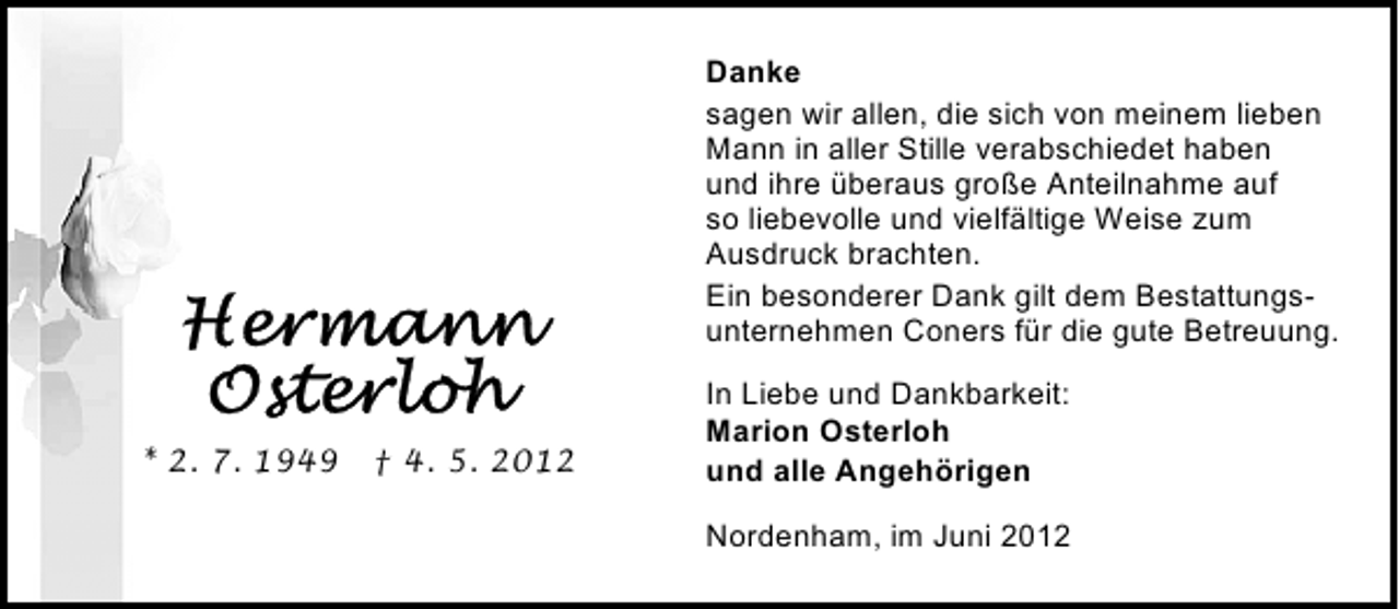 <p>Danke<br />sagen wir allen, die sich von meinem lieben<br />Mann in aller Stille verabschiedet haben<br />und ihre überaus große Anteilnahme auf<br />so liebevolle und vielfältige Weise zum<br />Ausdruck brachten.<br />Ein besonderer Dank gilt dem Bestattungsunternehmen Coners für die gute Betreuung.</p><p>* 2. 7. 1949 † 4. 5. 2012</p><p>In Liebe und Dankbarkeit:<br />Marion Osterloh<br />und alle Angehörigen<br />Nordenham, im Juni 2012</p>