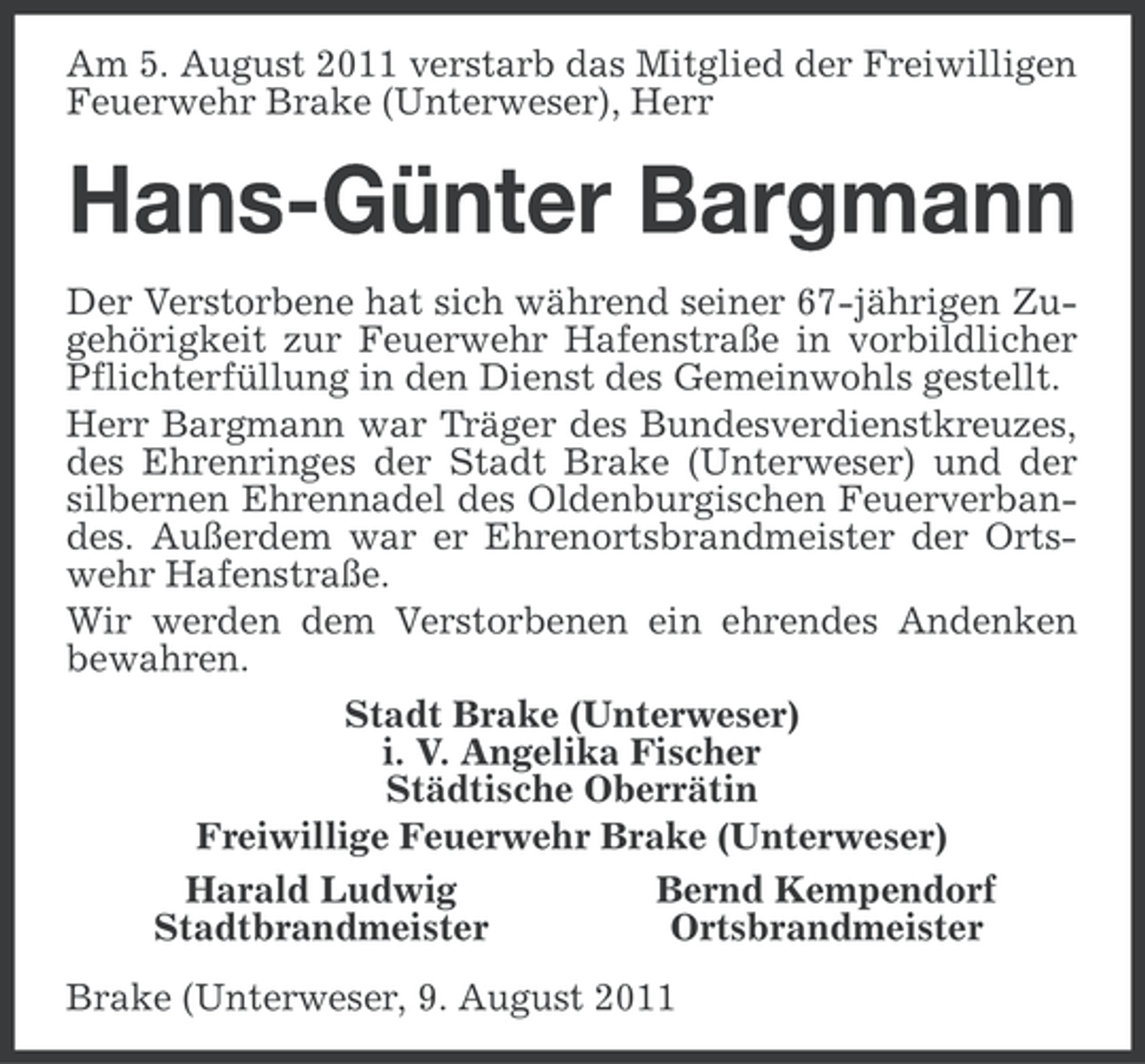 <p>Am 5. August 2011 verstarb das Mitglied der Freiwilligen<br />Feuerwehr Brake (Unterweser), Herr</p><p>Hans-Günter Bargmann<br />Der Verstorbene hat sich während seiner 67-jährigen Zugehörigkeit zur Feuerwehr Hafenstraße in vorbildlicher<br />Pflichterfüllung in den Dienst des Gemeinwohls gestellt.<br />Herr Bargmann war Träger des Bundesverdienstkreuzes,<br />des Ehrenringes der Stadt Brake (Unterweser) und der<br />silbernen Ehrennadel des Oldenburgischen Feuerverbandes. Außerdem war er Ehrenortsbrandmeister der Ortswehr Hafenstraße.<br />Wir werden dem Verstorbenen ein ehrendes Andenken<br />bewahren.<br />Stadt Brake (Unterweser)<br />i. V. Angelika Fischer<br />Städtische Oberrätin<br />Freiwillige Feuerwehr Brake (Unterweser)<br />Harald Ludwig<br />Bernd Kempendorf<br />Stadtbrandmeister<br />Ortsbrandmeister<br />Brake (Unterweser, 9. August 2011</p>