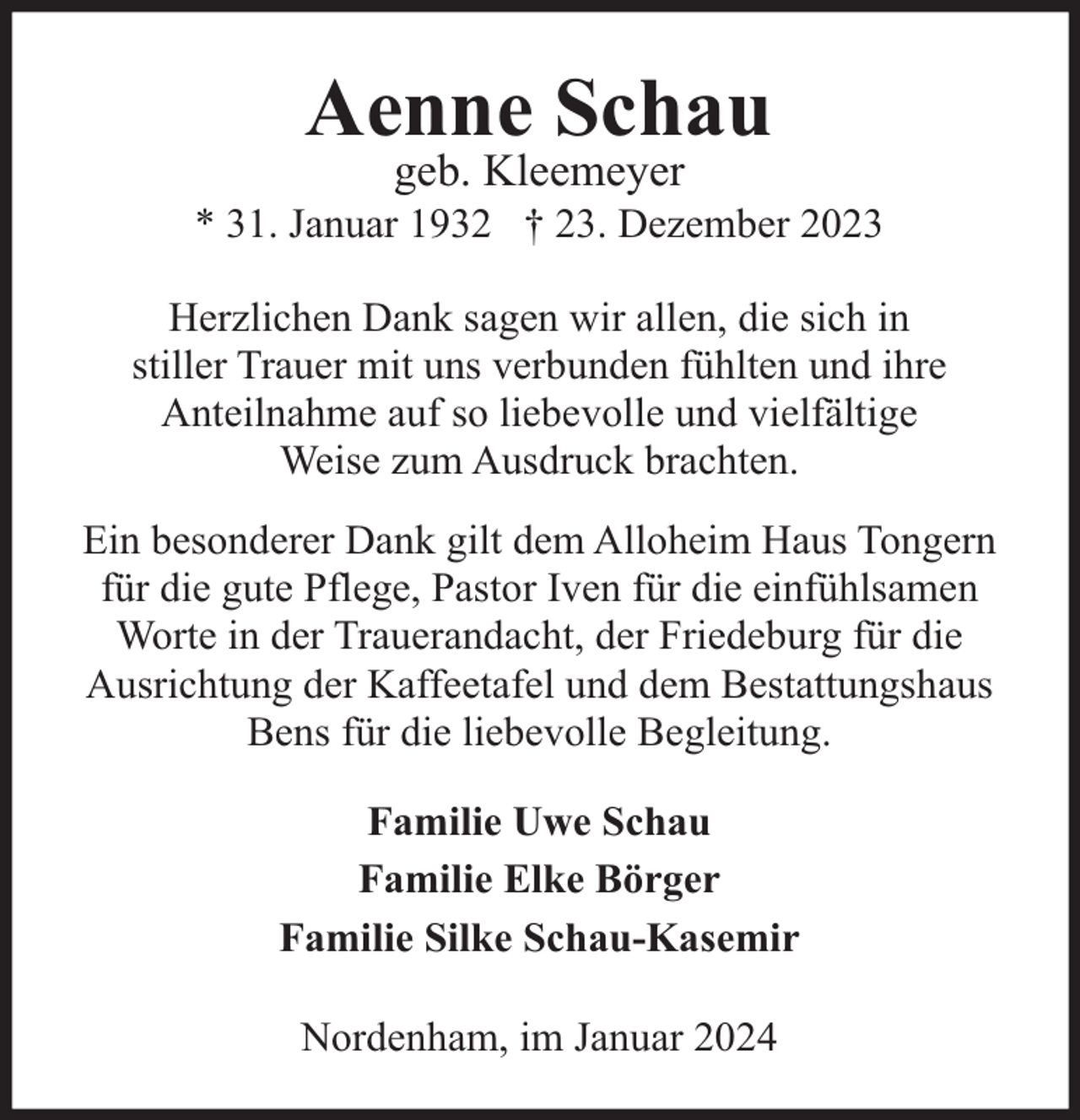 <p>Aenne Schau<br />geb. Kleemeyer</p><p>* 31. Januar 1932 † 23. Dezember 2023<br />Herzlichen Dank sagen wir allen, die sich in<br />stiller Trauer mit uns verbunden fühlten und ihre<br />Anteilnahme auf so liebevolle und vielfältige<br />Weise zum Ausdruck brachten.<br />Ein besonderer Dank gilt dem Alloheim Haus Tongern<br />für die gute Pflege, Pastor Iven für die einfühlsamen<br />Worte in der Trauerandacht, der Friedeburg für die<br />Ausrichtung der Kaffeetafel und dem Bestattungshaus<br />Bens für die liebevolle Begleitung.<br />Familie Uwe Schau<br />Familie Elke Börger<br />Familie Silke Schau-Kasemir<br />Nordenham, im Januar 2024</p>