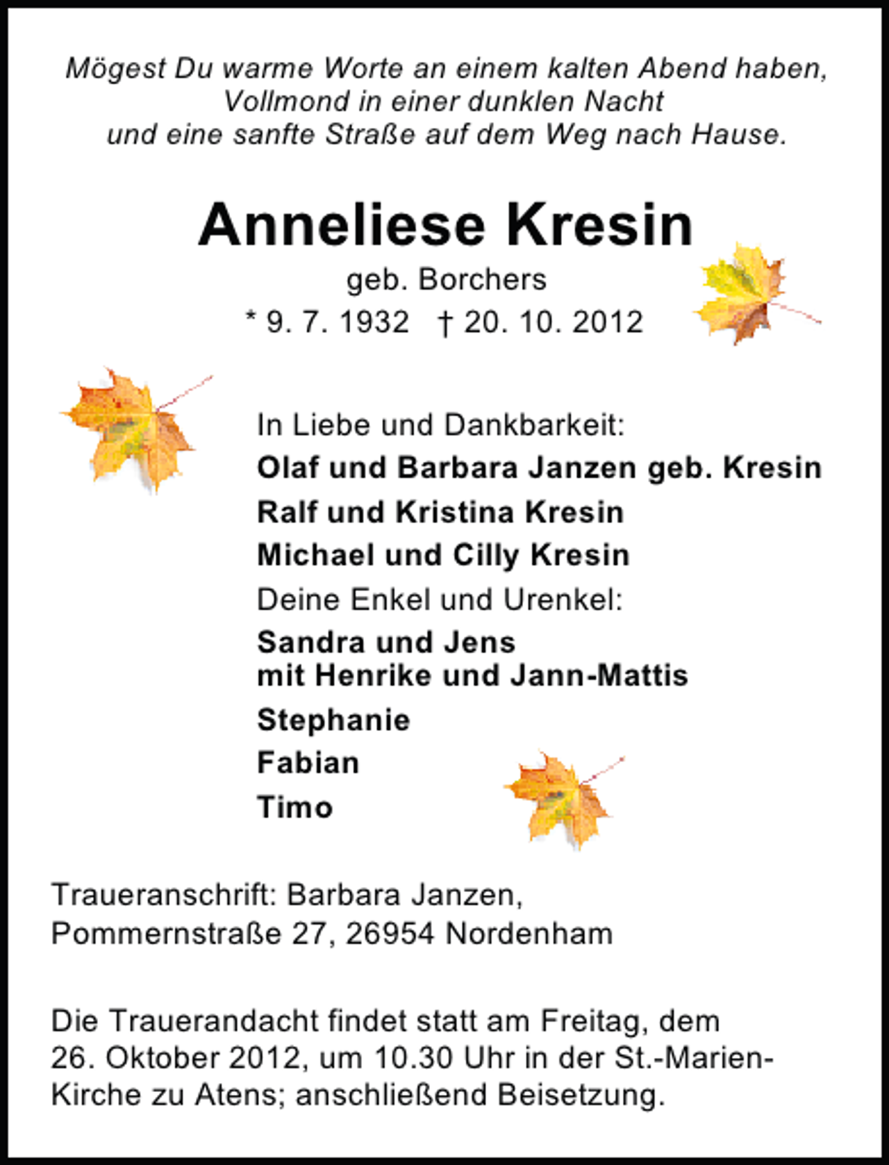 <p>Mögest Du warme Worte an einem kalten Abend haben,<br />Vollmond in einer dunklen Nacht<br />und eine sanfte Straße auf dem Weg nach Hause.</p><p>Anneliese Kresin<br />geb. Borchers<br />* 9. 7. 1932 † 20. 10. 2012</p><p>In Liebe und Dankbarkeit:<br />Olaf und Barbara Janzen geb. Kresin<br />Ralf und Kristina Kresin<br />Michael und Cilly Kresin<br />Deine Enkel und Urenkel:<br />Sandra und Jens<br />mit Henrike und Jann-Mattis<br />Stephanie<br />Fabian<br />Timo<br />Traueranschrift: Barbara Janzen,<br />Pommernstraße 27, 26954 Nordenham<br />Die Trauerandacht findet statt am Freitag, dem<br />26. Oktober 2012, um 10.30 Uhr in der St.-MarienKirche zu Atens; anschließend Beisetzung.</p>