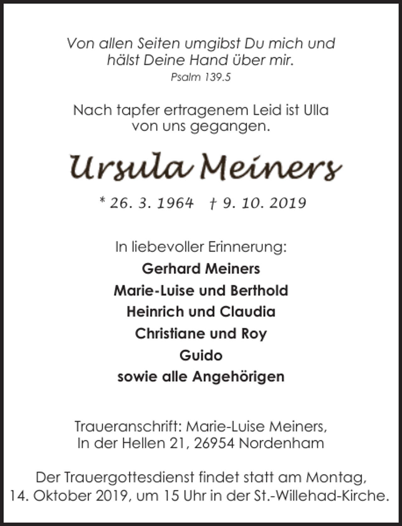 <p>Von allen Seiten umgibst Du mich und<br />hälst Deine Hand über mir.<br />Psalm 139.5</p><p>Nach tapfer ertragenem Leid ist Ulla<br />von uns gegangen.</p><p>* 26. 3. 1964</p><p>† 9. 10. 2019</p><p>In liebevoller Erinnerung:<br />Gerhard Meiners<br />Marie-Luise und Berthold<br />Heinrich und Claudia<br />Christiane und Roy<br />Guido<br />sowie alle Angehörigen<br />Traueranschrift: Marie-Luise Meiners,<br />In der Hellen 21, 26954 Nordenham<br />Der Trauergottesdienst findet statt am Montag,<br />14. Oktober 2019, um 15 Uhr in der St.-Willehad-Kirche.</p>
