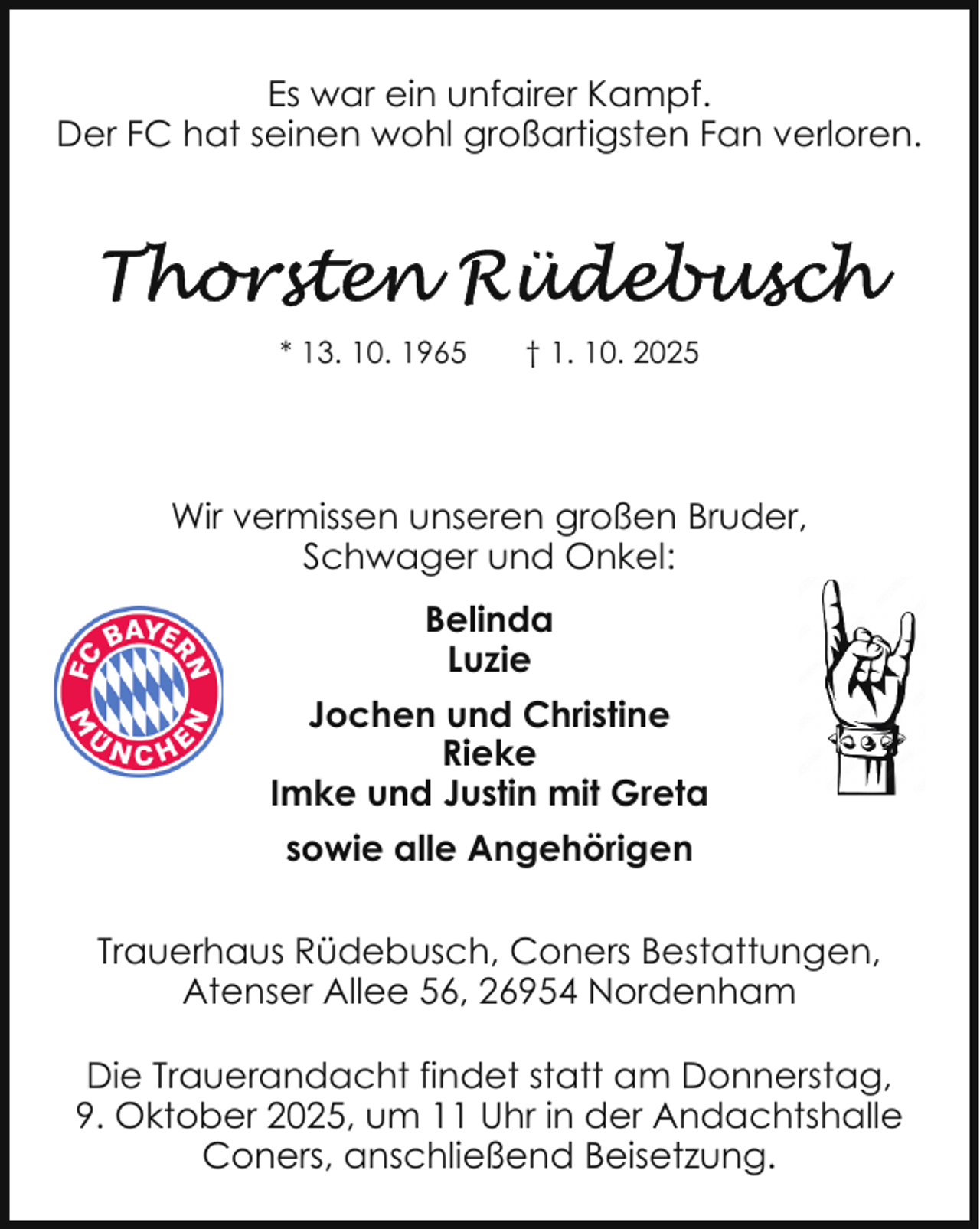 <p>Es war ein unfairer Kampf.<br />Der FC hat seinen wohl großartigsten Fan verloren.</p>
<p>* 13. 10. 1965</p>
<p>† 1. 10. 2025</p>
<p>Wir vermissen unseren großen Bruder,<br />Schwager und Onkel:<br />Belinda<br />Luzie<br />Jochen und Christine<br />Rieke<br />Imke und Justin mit Greta<br />sowie alle Angehörigen<br />Trauerhaus Rüdebusch, Coners Bestattungen,<br />Atenser Allee 56, 26954 Nordenham<br />Die Trauerandacht findet statt am Donnerstag,<br />9. Oktober 2025, um 11 Uhr in der Andachtshalle<br />Coners, anschließend Beisetzung.</p>