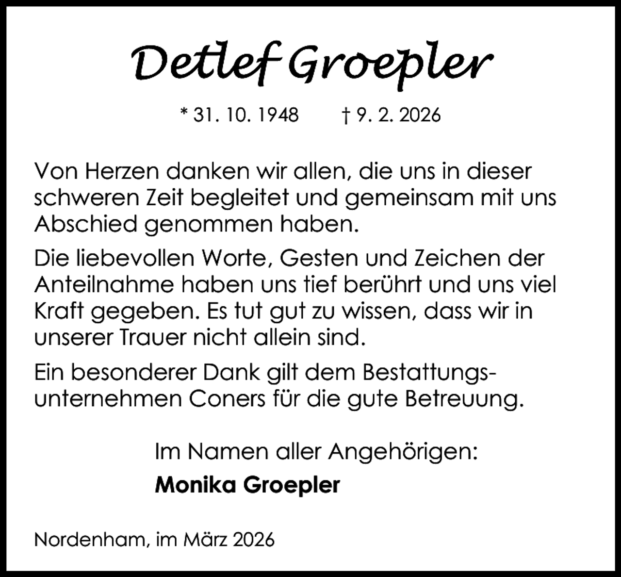 <p>* 31. 10. 1948</p>
<p>† 9. 2. 2026</p>
<p>Von Herzen danken wir allen, die uns in dieser<br />schweren Zeit begleitet und gemeinsam mit uns<br />Abschied genommen haben.<br />Die liebevollen Worte, Gesten und Zeichen der<br />Anteilnahme haben uns tief berührt und uns viel<br />Kraft gegeben. Es tut gut zu wissen, dass wir in<br />unserer Trauer nicht allein sind.<br />Ein besonderer Dank gilt dem Bestattungsunternehmen Coners für die gute Betreuung.<br />Im Namen aller Angehörigen:<br />Monika Groepler<br />Nordenham, im März 2026</p>
