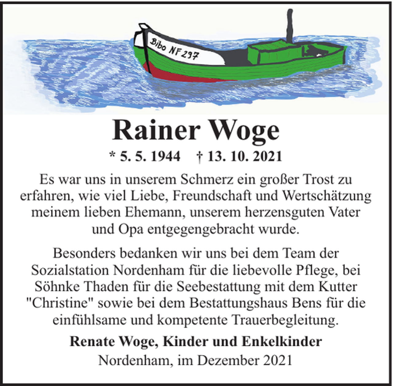 <p>Rainer Woge</p><p>* 5. 5. 1944</p><p>† 13. 10. 2021</p><p>Es war uns in unserem Schmerz ein großer Trost zu<br />erfahren, wie viel Liebe, Freundschaft und Wertschätzung<br />meinem lieben Ehemann, unserem herzensguten Vater<br />und Opa entgegengebracht wurde.<br />Besonders bedanken wir uns bei dem Team der<br />Sozialstation Nordenham für die liebevolle Pflege, bei<br />Söhnke Thaden für die Seebestattung mit dem Kutter<br />"Christine" sowie bei dem Bestattungshaus Bens für die<br />einfühlsame und kompetente Trauerbegleitung.<br />Renate Woge, Kinder und Enkelkinder<br />Nordenham, im Dezember 2021</p>