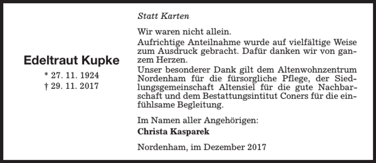 <p>Statt Karten</p><p>Edeltraut Kupke<br />* 27. 11. 1924<br />† 29. 11. 2017</p><p>Wir waren nicht allein.<br />Aufrichtige Anteilnahme wurde auf vielfältige Weise<br />zum Ausdruck gebracht. Dafür danken wir von ganzem Herzen.<br />Unser besonderer Dank gilt dem Altenwohnzentrum<br />Nordenham für die fürsorgliche Pflege, der Siedlungsgemeinschaft Altensiel für die gute Nachbarschaft und dem Bestattungsintitut Coners für die einfühlsame Begleitung.<br />Im Namen aller Angehörigen:<br />Christa Kasparek<br />Nordenham, im Dezember 2017</p>