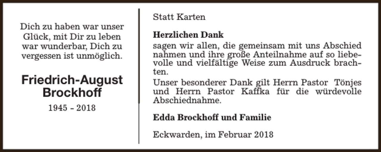 <p>Dich zu haben war unser<br />Glück, mit Dir zu leben<br />war wunderbar, Dich zu<br />vergessen ist unmöglich.</p><p>Friedrich-August<br />Brockhoff<br />1945 - 2018</p><p>Statt Karten<br />Herzlichen Dank<br />sagen wir allen, die gemeinsam mit uns Abschied<br />nahmen und ihre große Anteilnahme auf so liebevolle und vielfältige Weise zum Ausdruck brachten.<br />Unser besonderer Dank gilt Herrn Pastor Tönjes<br />und Herrn Pastor Kaffka für die würdevolle<br />Abschiednahme.<br />Edda Brockhoff und Familie<br />Eckwarden, im Februar 2018</p>
