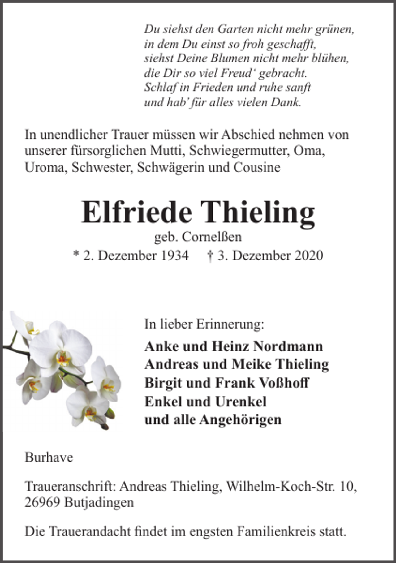 <p>Du siehst den Garten nicht mehr grünen,<br />in dem Du einst so froh geschaﬀt,<br />siehst Deine Blumen nicht mehr blühen,<br />die Dir so viel Freud‘ gebracht.<br />Schlaf in Frieden und ruhe sanft<br />und hab’ für alles vielen Dank.</p><p>In unendlicher Trauer müssen wir Abschied nehmen von<br />unserer fürsorglichen Mutti, Schwiegermutter, Oma,<br />Uroma, Schwester, Schwägerin und Cousine</p><p>Elfriede Thieling</p><p>geb. Cornelßen<br />* 2. Dezember 1934 † 3. Dezember 2020</p><p>In lieber Erinnerung:</p><p>Anke und Heinz Nordmann<br />Andreas und Meike Thieling<br />Birgit und Frank Voßhoﬀ<br />Enkel und Urenkel<br />und alle Angehörigen<br />Burhave<br />Traueranschrift: Andreas Thieling, Wilhelm-Koch-Str. 10,<br />26969 Butjadingen<br />Die Trauerandacht ﬁndet im engsten Familienkreis statt.</p>