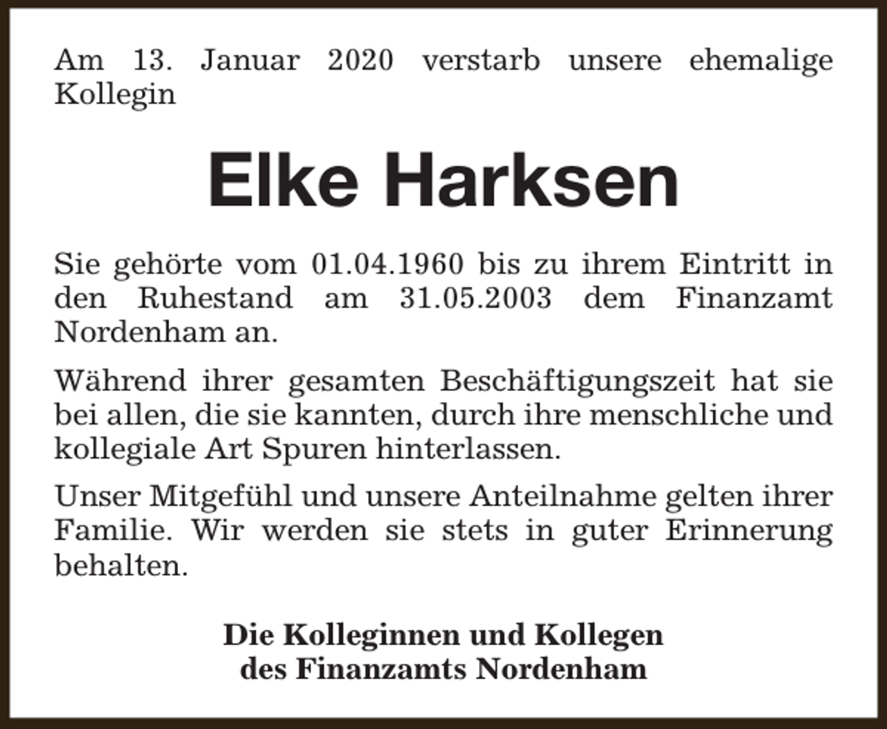 <p>Am 13. Januar 2020 verstarb unsere ehemalige<br />Kollegin</p><p>Elke Harksen<br />Sie gehörte vom 01.04.1960 bis zu ihrem Eintritt in<br />den Ruhestand am 31.05.2003 dem Finanzamt<br />Nordenham an.<br />Während ihrer gesamten Beschäftigungszeit hat sie<br />bei allen, die sie kannten, durch ihre menschliche und<br />kollegiale Art Spuren hinterlassen.<br />Unser Mitgefühl und unsere Anteilnahme gelten ihrer<br />Familie. Wir werden sie stets in guter Erinnerung<br />behalten.<br />Die Kolleginnen und Kollegen<br />des Finanzamts Nordenham</p>