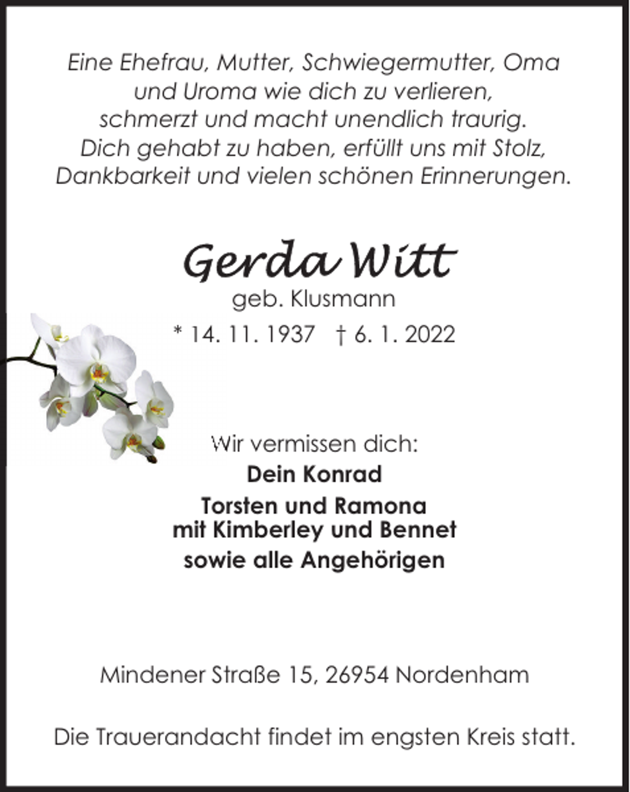 <p>Eine Ehefrau, Mutter, Schwiegermutter, Oma<br />und Uroma wie dich zu verlieren,<br />schmerzt und macht unendlich traurig.<br />Dich gehabt zu haben, erfüllt uns mit Stolz,<br />Dankbarkeit und vielen schönen Erinnerungen.</p><p>geb. Klusmann<br />* 14. 11. 1937 † 6. 1. 2022</p><p>Wir vermissen dich:<br />Dein Konrad<br />Torsten und Ramona<br />mit Kimberley und Bennet<br />sowie alle Angehörigen</p><p>Mindener Straße 15, 26954 Nordenham<br />Die Trauerandacht findet im engsten Kreis statt.</p>