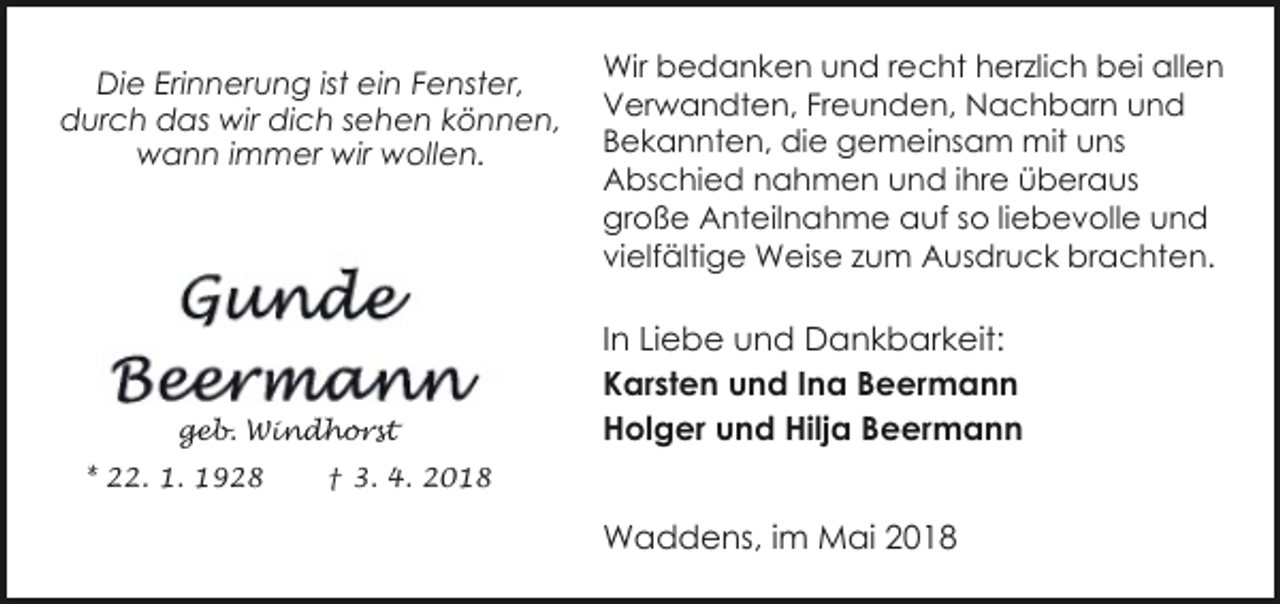 <p>Die Erinnerung ist ein Fenster,<br />durch das wir dich sehen können,<br />wann immer wir wollen.</p><p>geb. Windhorst<br />* 22. 1. 1928</p><p>Wir bedanken und recht herzlich bei allen<br />Verwandten, Freunden, Nachbarn und<br />Bekannten, die gemeinsam mit uns<br />Abschied nahmen und ihre überaus<br />große Anteilnahme auf so liebevolle und<br />vielfältige Weise zum Ausdruck brachten.</p><p>In Liebe und Dankbarkeit:<br />Karsten und Ina Beermann<br />Holger und Hilja Beermann</p><p>† 3. 4. 2018</p><p>Waddens, im Mai 2018</p>