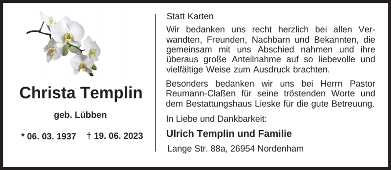 <p>Statt Karten<br />Wir bedanken uns recht herzlich bei allen Verwandten, Freunden, Nachbarn und Bekannten, die<br />gemeinsam mit uns Abschied nahmen und ihre<br />überaus große Anteilnahme auf so liebevolle und<br />vielfältige Weise zum Ausdruck brachten.</p><p>Christa Templin<br />geb. Lübben<br />* 06. 03. 1937</p><p>† 19. 06. 2023</p><p>Besonders bedanken wir uns bei Herrn Pastor<br />Reumann-Claßen für seine tröstenden Worte und<br />dem Bestattungshaus Lieske für die gute Betreuung.<br />In Liebe und Dankbarkeit:</p><p>Ulrich Templin und Familie<br />Lange Str. 88a, 26954 Nordenham</p>