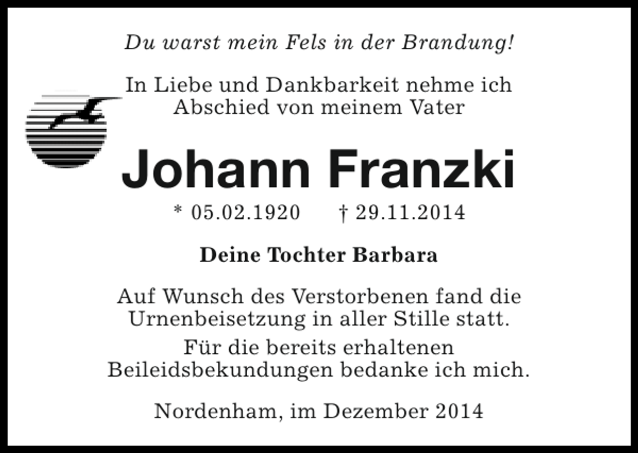 <p>Du warst mein Fels in der Brandung!<br />In Liebe und Dankbarkeit nehme ich<br />Abschied von meinem Vater</p><p>Johann Franzki<br />* 05.02.1920</p><p>† 29.11.2014</p><p>Deine Tochter Barbara<br />Auf Wunsch des Verstorbenen fand die<br />Urnenbeisetzung in aller Stille statt.<br />Für die bereits erhaltenen<br />Beileidsbekundungen bedanke ich mich.<br />Nordenham, im Dezember 2014</p>