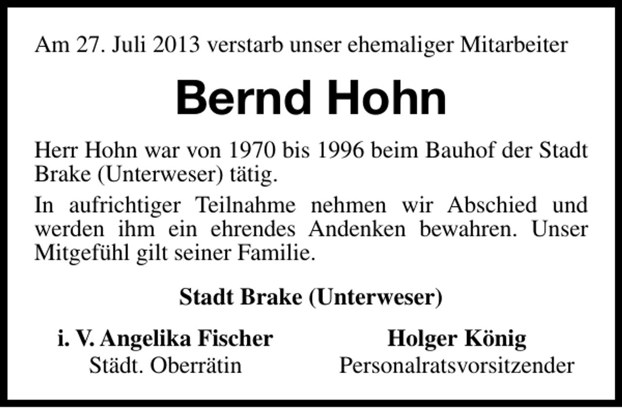 <p>Am 27. Juli 2013 verstarb unser ehemaliger Mitarbeiter</p><p>Bernd Hohn<br />Herr Hohn war von 1970 bis 1996 beim Bauhof der Stadt<br />Brake (Unterweser) tätig.<br />In aufrichtiger Teilnahme nehmen wir Abschied und<br />werden ihm ein ehrendes Andenken bewahren. Unser<br />Mitgefühl gilt seiner Familie.<br />Stadt Brake (Unterweser)<br />i. V. Angelika Fischer<br />Städt. Oberrätin</p><p>Holger König<br />Personalratsvorsitzender</p>