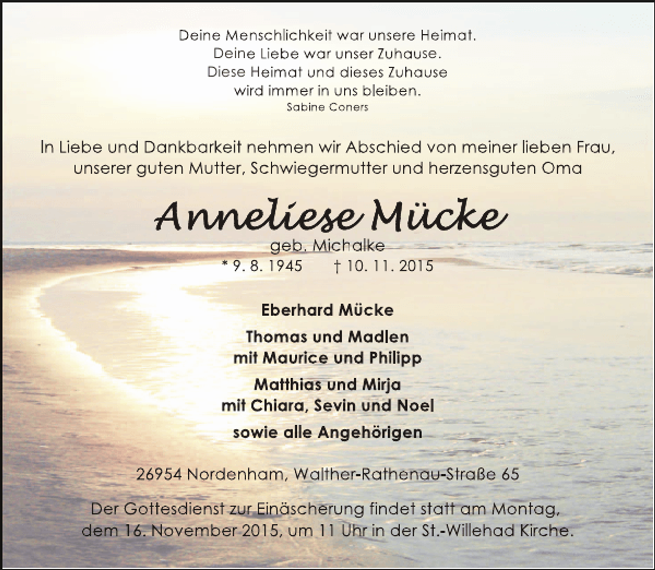 <p>Deine Menschlichkeit war unsere Heimat.<br />Deine Liebe war unser Zuhause.<br />Diese Heimat und dieses Zuhause<br />wird immer in uns bleiben.<br />Sabine Coners</p><p>In Liebe und Dankbarkeit nehmen wir Abschied von meiner lieben Frau,<br />unserer guten Mutter, Schwiegermutter und herzensguten Oma</p><p>geb. Michalke</p><p>* 9. 8. 1945</p><p>† 10. 11. 2015</p><p>Eberhard Mücke<br />Thomas und Madlen<br />mit Maurice und Philipp<br />Matthias und Mirja<br />mit Chiara, Sevin und Noel<br />sowie alle Angehörigen<br />g<br />g<br />26954 Nordenham, Walther-Rathenau-Straße 65<br />Der Gottesdienst zur Einäscherung findet statt am Montag,<br />dem 16. November 2015, um 11 Uhr in der St.-Willehad Kirche.</p>