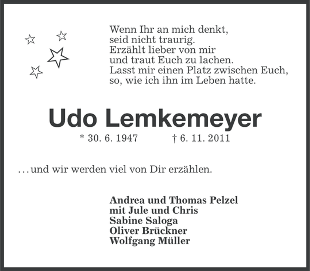 <p>ȡ</p><p>ȡ</p><p>ȡ</p><p>ȡ</p><p>Wenn Ihr an mich denkt,<br />seid nicht traurig.<br />Erzählt lieber von mir<br />und traut Euch zu lachen.<br />Lasst mir einen Platz zwischen Euch,<br />so, wie ich ihn im Leben hatte.</p><p>Udo Lemkemeyer<br />* 30. 6. 1947</p><p>† 6. 11. 2011</p><p>. . . und wir werden viel von Dir erzählen.<br />Andrea und Thomas Pelzel<br />mit Jule und Chris<br />Sabine Saloga<br />Oliver Brückner<br />Wolfgang Müller</p>