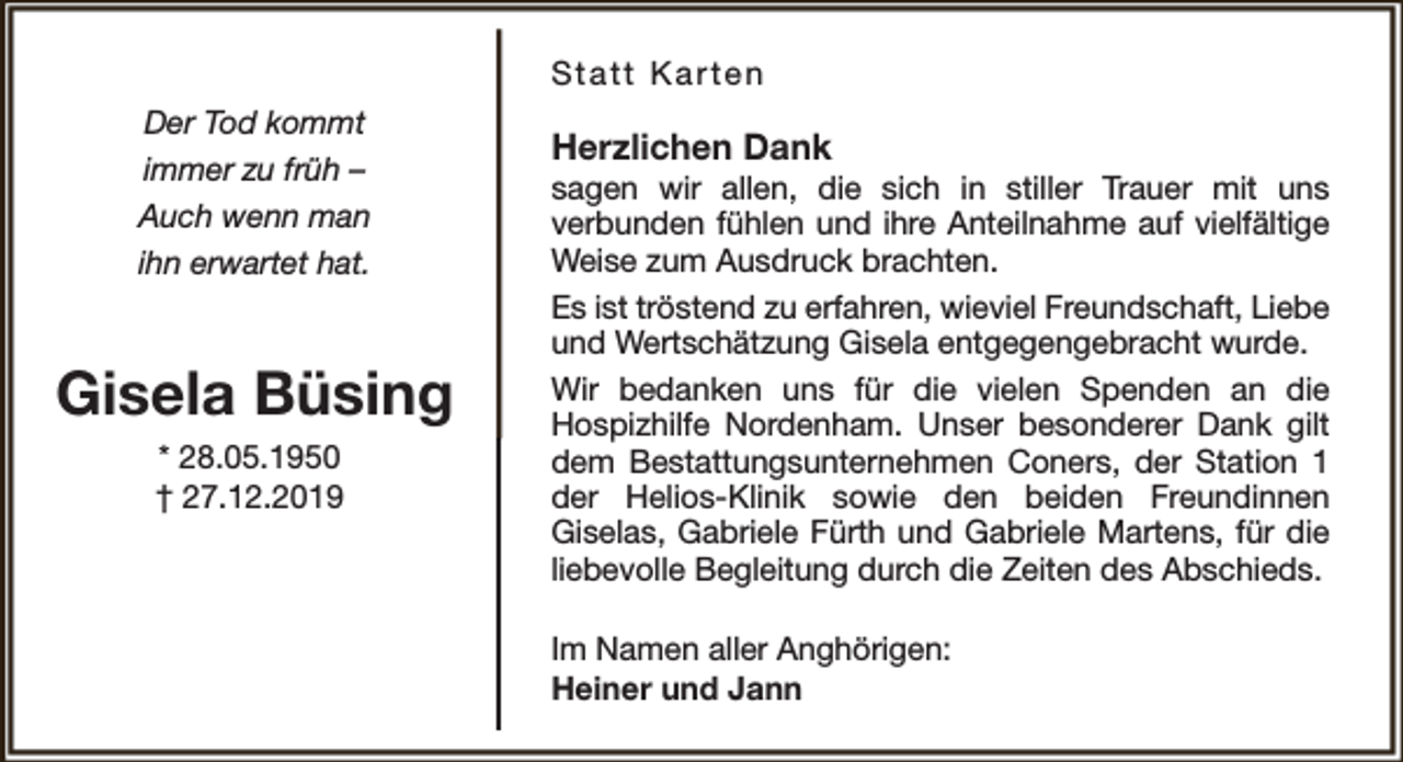 <p>Statt Karten<br />Der Tod kommt<br />immer zu früh –<br />Auch wenn man<br />ihn erwartet hat.</p><p>Gisela Büsing<br />* 28.05.1950<br />† 27.12.2019</p><p>Herzlichen Dank</p><p>sagen wir allen, die sich in stiller Trauer mit uns<br />verbunden fühlen und ihre Anteilnahme auf vielfältige<br />Weise zum Ausdruck brachten.<br />Es ist tröstend zu erfahren, wieviel Freundschaft, Liebe<br />und Wertschätzung Gisela entgegengebracht wurde.<br />Wir bedanken uns für die vielen Spenden an die<br />Hospizhilfe Nordenham. Unser besonderer Dank gilt<br />dem Bestattungsunternehmen Coners, der Station 1<br />der Helios-Klinik sowie den beiden Freundinnen<br />Giselas, Gabriele Fürth und Gabriele Martens, für die<br />liebevolle Begleitung durch die Zeiten des Abschieds.<br />Im Namen aller Anghörigen:<br />Heiner und Jann</p>
