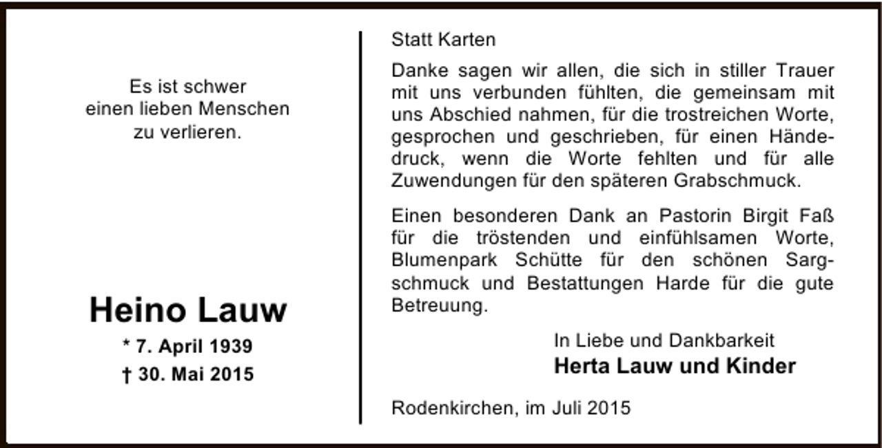 <p>Statt Karten<br />Es ist schwer<br />einen lieben Menschen<br />zu verlieren.</p><p>Heino Lauw<br />* 7. April 1939<br />† 30. Mai 2015</p><p>Danke sagen wir allen, die sich in stiller Trauer<br />mit uns verbunden fühlten, die gemeinsam mit<br />uns Abschied nahmen, für die trostreichen Worte,<br />gesprochen und geschrieben, für einen Händedruck, wenn die Worte fehlten und für alle<br />Zuwendungen für den späteren Grabschmuck.<br />Einen besonderen Dank an Pastorin Birgit Faß<br />für die tröstenden und einfühlsamen Worte,<br />Blumenpark Schütte für den schönen Sargschmuck und Bestattungen Harde für die gute<br />Betreuung.<br />In Liebe und Dankbarkeit</p><p>Herta Lauw und Kinder<br />Rodenkirchen, im Juli 2015</p>