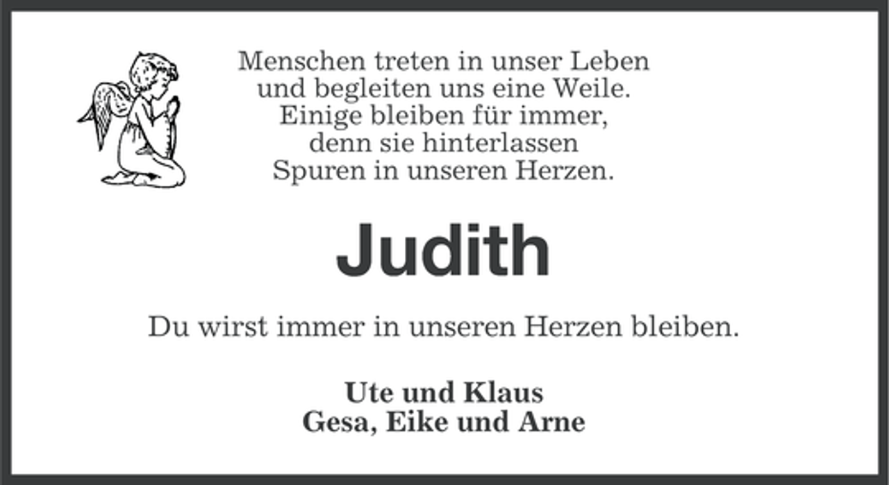 <p>Menschen treten in unser Leben<br />und begleiten uns eine Weile.<br />Einige bleiben für immer,<br />denn sie hinterlassen<br />Spuren in unseren Herzen.</p><p>Judith<br />Du wirst immer in unseren Herzen bleiben.<br />Ute und Klaus<br />Gesa, Eike und Arne</p>