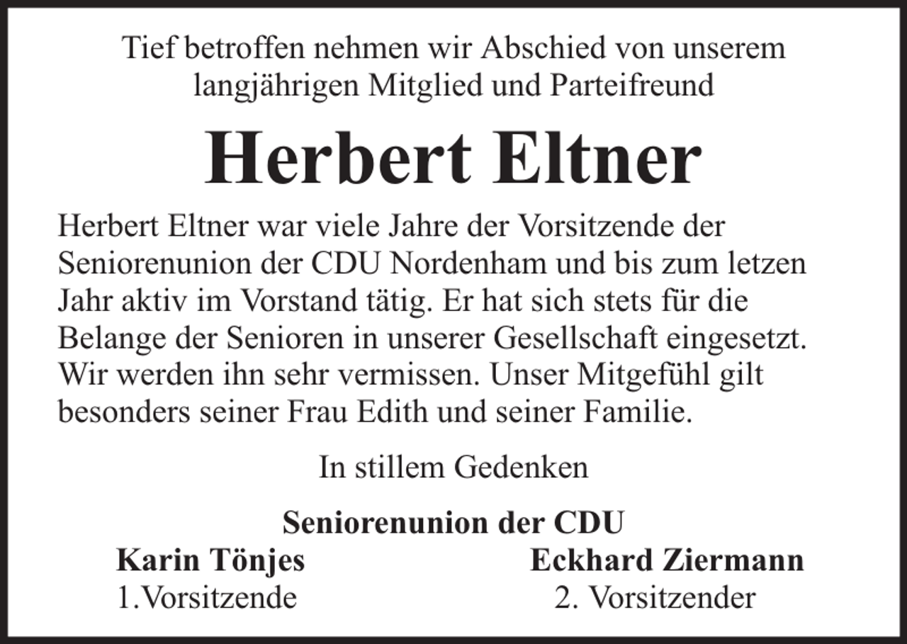 <p>Tief betroffen nehmen wir Abschied von unserem<br />langjährigen Mitglied und Parteifreund</p><p>Herbert Eltner</p><p>Herbert Eltner war viele Jahre der Vorsitzende der<br />Seniorenunion der CDU Nordenham und bis zum letzen<br />Jahr aktiv im Vorstand tätig. Er hat sich stets für die<br />Belange der Senioren in unserer Gesellschaft eingesetzt.<br />Wir werden ihn sehr vermissen. Unser Mitgefühl gilt<br />besonders seiner Frau Edith und seiner Familie.<br />In stillem Gedenken<br />Seniorenunion der CDU<br />Karin Tönjes<br />Eckhard Ziermann<br />1.Vorsitzende<br />2. Vorsitzender</p>