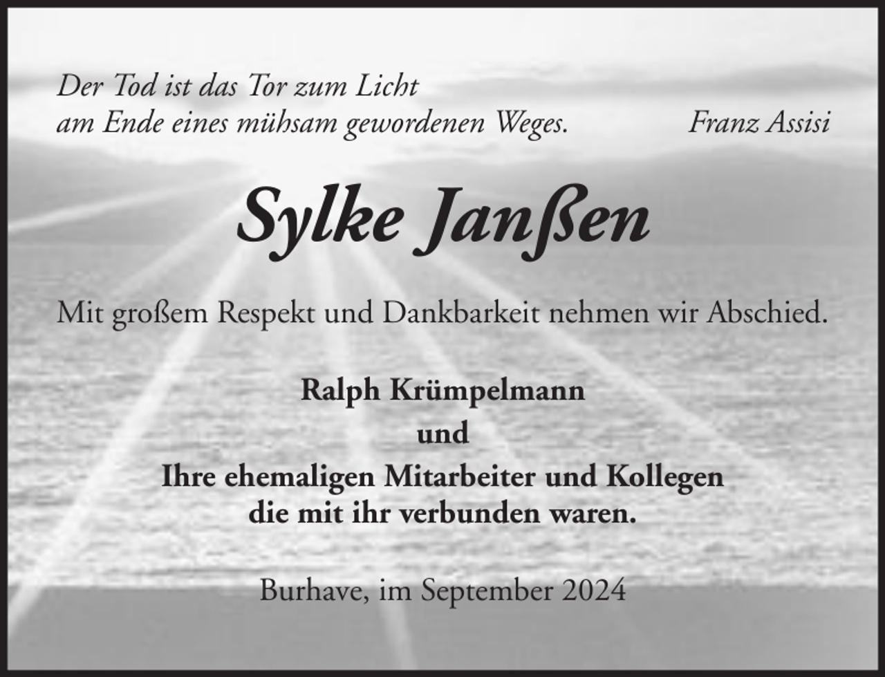 <p>Der Tod ist das Tor zum Licht<br />am Ende eines mühsam gewordenen Weges.</p><p>Franz Assisi</p><p>Sylke Janßen<br />Mit großem Respekt und Dankbarkeit nehmen wir Abschied.<br />Ralph Krümpelmann<br />und<br />Ihre ehemaligen Mitarbeiter und Kollegen<br />die mit ihr verbunden waren.<br />Burhave, im September 2024</p>