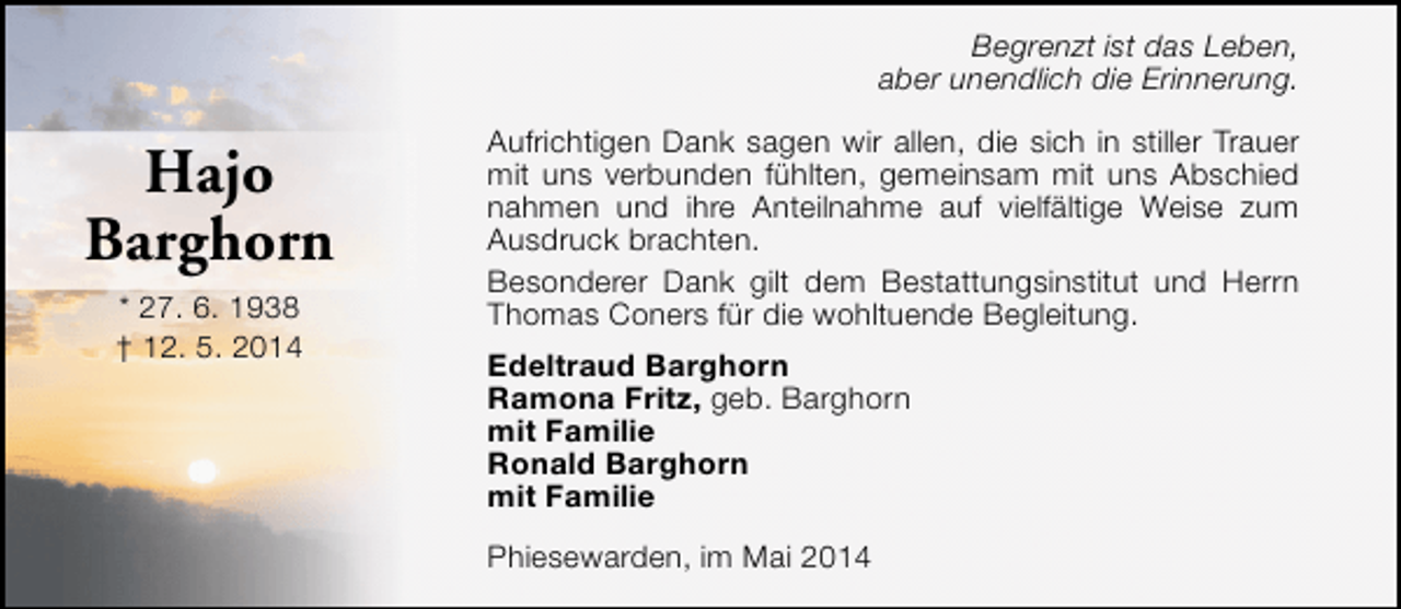 <p>Begrenzt ist das Leben,<br />aber unendlich die Erinnerung.</p><p>Hajo<br />Barghorn<br />* 27. 6. 1938<br />† 12. 5. 2014</p><p>Aufrichtigen Dank sagen wir allen, die sich in stiller Trauer<br />mit uns verbunden fühlten, gemeinsam mit uns Abschied<br />nahmen und ihre Anteilnahme auf vielfältige Weise zum<br />Ausdruck brachten.<br />Besonderer Dank gilt dem Bestattungsinstitut und Herrn<br />Thomas Coners für die wohltuende Begleitung.<br />Edeltraud Barghorn<br />Ramona Fritz, geb. Barghorn<br />mit Familie<br />Ronald Barghorn<br />mit Familie<br />Phiesewarden, im Mai 2014</p>