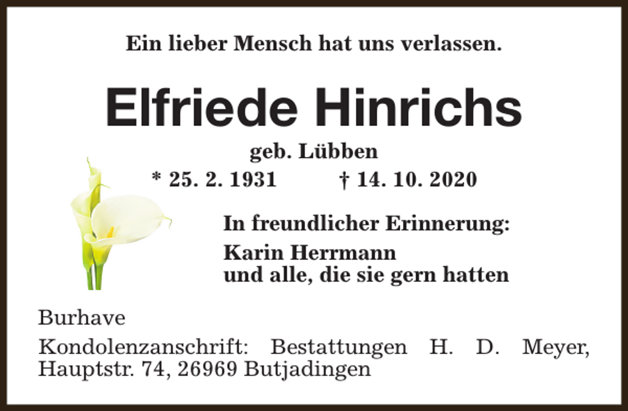<p>Ein lieber Mensch hat uns verlassen.</p><p>Elfriede Hinrichs<br />geb. Lübben<br />* 25. 2. 1931<br />† 14. 10. 2020</p><p>In freundlicher Erinnerung:<br />Karin Herrmann<br />und alle, die sie gern hatten<br />Burhave<br />Kondolenzanschrift: Bestattungen<br />Hauptstr. 74, 26969 Butjadingen</p><p>H.</p><p>D.</p><p>Meyer,</p>