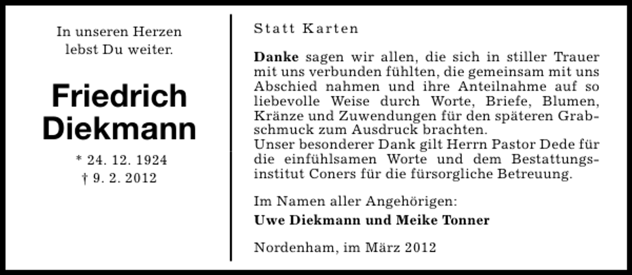 <p>In unseren Herzen<br />lebst Du weiter.</p>
<p>Friedrich<br />Diekmann<br />* 24. 12. 1924<br />† 9. 2. 2012</p>
<p>S t a t t K a rt e n<br />Danke sagen wir allen, die sich in stiller Trauer<br />mit uns verbunden fühlten, die gemeinsam mit uns<br />Abschied nahmen und ihre Anteilnahme auf so<br />liebevolle Weise durch Worte, Briefe, Blumen,<br />Kränze und Zuwendungen für den späteren Grabschmuck zum Ausdruck brachten.<br />Unser besonderer Dank gilt Herrn Pastor Dede für<br />die einfühlsamen Worte und dem Bestattungsinstitut Coners für die fürsorgliche Betreuung.<br />Im Namen aller Angehörigen:<br />Uwe Diekmann und Meike Tonner<br />Nordenham, im März 2012</p>