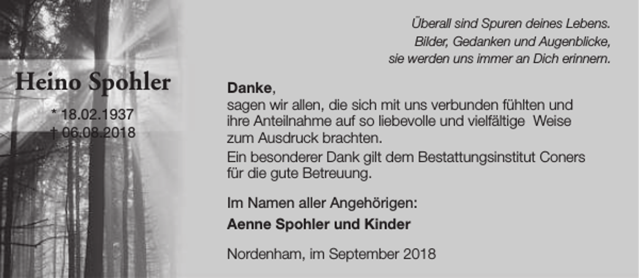<p>Heino Spohler<br />* 18.02.1937<br />† 06.08.2018</p><p>Überall sind Spuren deines Lebens.<br />Bilder, Gedanken und Augenblicke,<br />sie werden uns immer an Dich erinnern.</p><p>Danke,<br />sagen wir allen, die sich mit uns verbunden fühlten und<br />ihre Anteilnahme auf so liebevolle und vielfältige Weise<br />zum Ausdruck brachten.<br />Ein besonderer Dank gilt dem Bestattungsinstitut Coners<br />für die gute Betreuung.<br />Im Namen aller Angehörigen:<br />Aenne Spohler und Kinder<br />Nordenham, im September 2018</p>