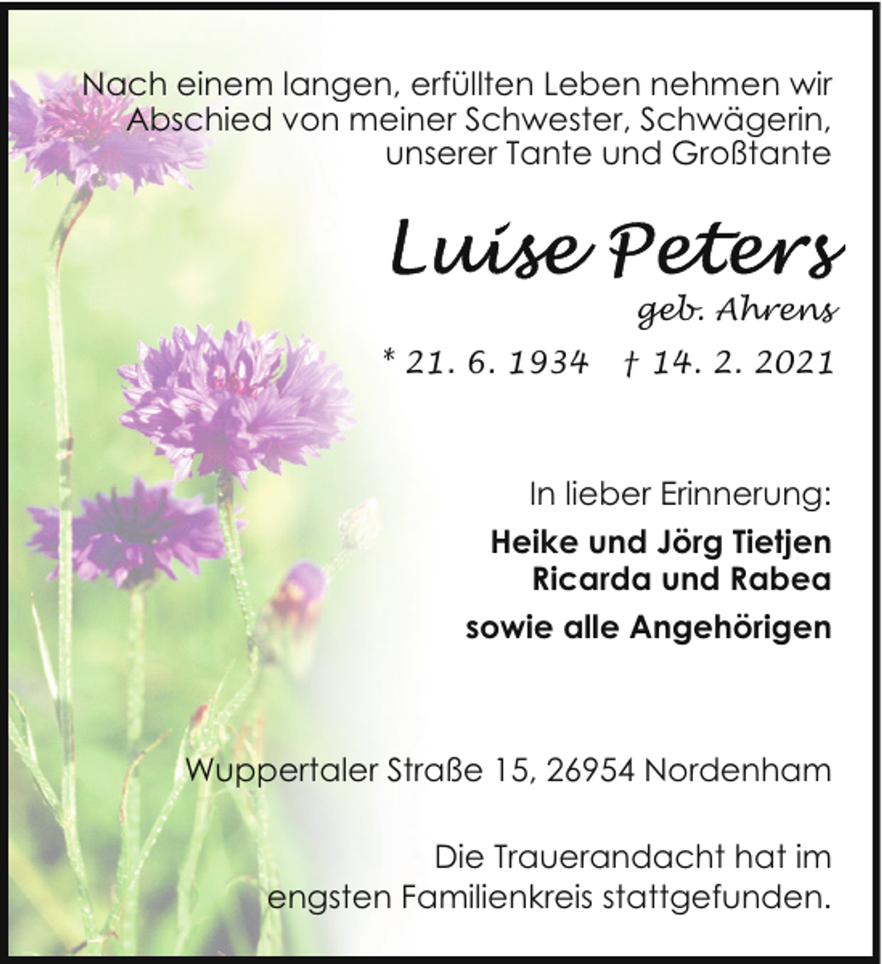 <p>Nach einem langen, erfüllten Leben nehmen wir<br />Abschied von meiner Schwester, Schwägerin,<br />unserer Tante und Großtante</p>
<p>geb. Ahrens<br />* 21. 6. 1934</p>
<p>† 14. 2. 2021</p>
<p>In lieber Erinnerung:<br />Heike und Jörg Tietjen<br />Ricarda und Rabea<br />sowie alle Angehörigen</p>
<p>Wuppertaler Straße 15, 26954 Nordenham<br />Die Trauerandacht hat im<br />engsten Familienkreis stattgefunden.</p>