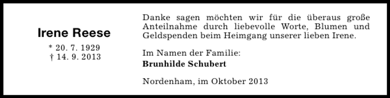 <p>Irene Reese<br />* 20. 7. 1929<br />† 14. 9. 2013</p><p>Danke sagen möchten wir für die überaus große<br />Anteilnahme durch liebevolle Worte, Blumen und<br />Geldspenden beim Heimgang unserer lieben Irene.<br />Im Namen der Familie:<br />Brunhilde Schubert<br />Nordenham, im Oktober 2013</p>