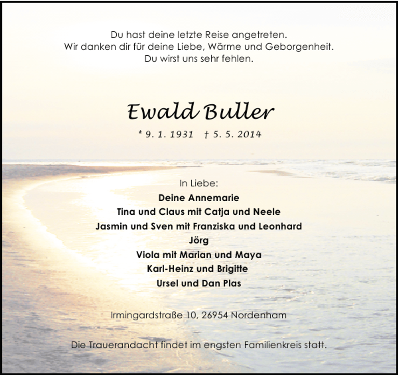 <p>Du hast deine letzte Reise angetreten.<br />Wir danken dir für deine Liebe, Wärme und Geborgenheit.<br />Du wirst uns sehr fehlen.</p><p>Ewald Buller<br />* 9. 1. 1931</p><p>† 5. 5. 2014</p><p>In Liebe:<br />Deine Annemarie<br />Tina und Claus mit Catja und Neele<br />Jasmin und Sven mit Franziska und Leonhard<br />Jörg<br />Viola mit Marian und Maya<br />Karl-Heinz und Brigitte<br />Ursel und Dan Plas<br />Irmingardstraße 10, 26954 Nordenham<br />Die Trauerandacht findet im engsten Familienkreis statt.</p>