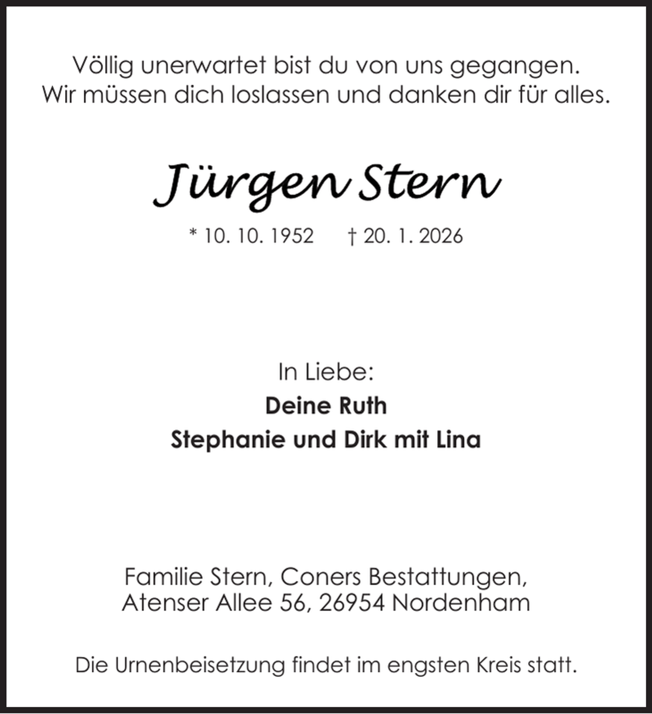 <p>Völlig unerwartet bist du von uns gegangen.<br />Wir müssen dich loslassen und danken dir für alles.</p><p>* 10. 10. 1952</p><p>† 20. 1. 2026</p><p>In Liebe:<br />Deine Ruth<br />Stephanie und Dirk mit Lina</p><p>Familie Stern, Coners Bestattungen,<br />Atenser Allee 56, 26954 Nordenham<br />Die Urnenbeisetzung findet im engsten Kreis statt.</p>