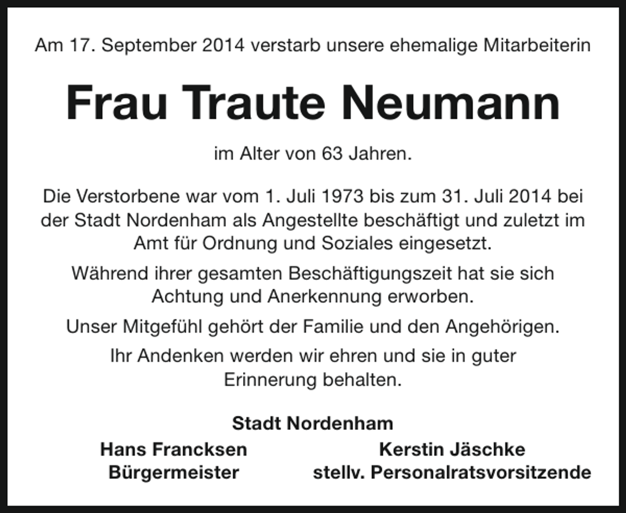 <p>Am 17. September 2014 verstarb unsere ehemalige Mitarbeiterin</p><p>Frau Traute Neumann<br />im Alter von 63 Jahren.<br />Die Verstorbene war vom 1. Juli 1973 bis zum 31. Juli 2014 bei<br />der Stadt Nordenham als Angestellte beschäftigt und zuletzt im<br />Amt für Ordnung und Soziales eingesetzt.<br />Während ihrer gesamten Beschäftigungszeit hat sie sich<br />Achtung und Anerkennung erworben.<br />Unser Mitgefühl gehört der Familie und den Angehörigen.<br />Ihr Andenken werden wir ehren und sie in guter<br />Erinnerung behalten.<br />Stadt Nordenham<br />Hans Francksen<br />Kerstin Jäschke<br />Bürgermeister<br />stellv. Personalratsvorsitzende</p>